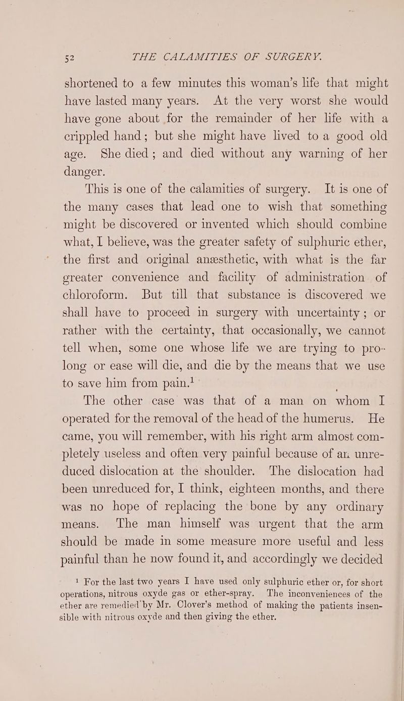 shortened to a few minutes this woman’s life that might have lasted many years. At the very worst she would have gone about for the remainder of her life with a crippled hand; but she might have lived to a good old age. She died; and died without any warning of her danger. This is one of the calamities of surgery. It is one of the many cases that lead one to wish that something might be discovered or invented which should combine what, I believe, was the greater safety of sulphuric ether, the first and original anzesthetic, with what is the far greater convenience and facility of administration of chloroform. But till that substance is discovered we shall have to proceed in surgery with uncertainty; or rather with the certainty, that occasionally, we cannot tell when, some one whose life we are trying to pro- long or ease will die, and die by the means that we use to save him from pain.’ . The other case was that of a man on whom I operated for the removal of the head of the humerus. He came, you will remember, with his right arm almost com- pletely useless and often very painful because of ar. unre- duced dislocation at the shoulder. The dislocation had been unreduced for, I think, eighteen months, and there was no hope of replacing the bone by any ordinary means. The man himself was urgent that the arm should be made in some measure more useful and less painful than he now found it, and accordingly we decided 1 For the last two years I have used only sulphuric ether or, for short operations, nitrous oxyde gas or ether-spray. The inconveniences of the ether are remedied by Mr. Clover’s method of making the patients insen- sible with nitrous oxyde and then giving the ether.