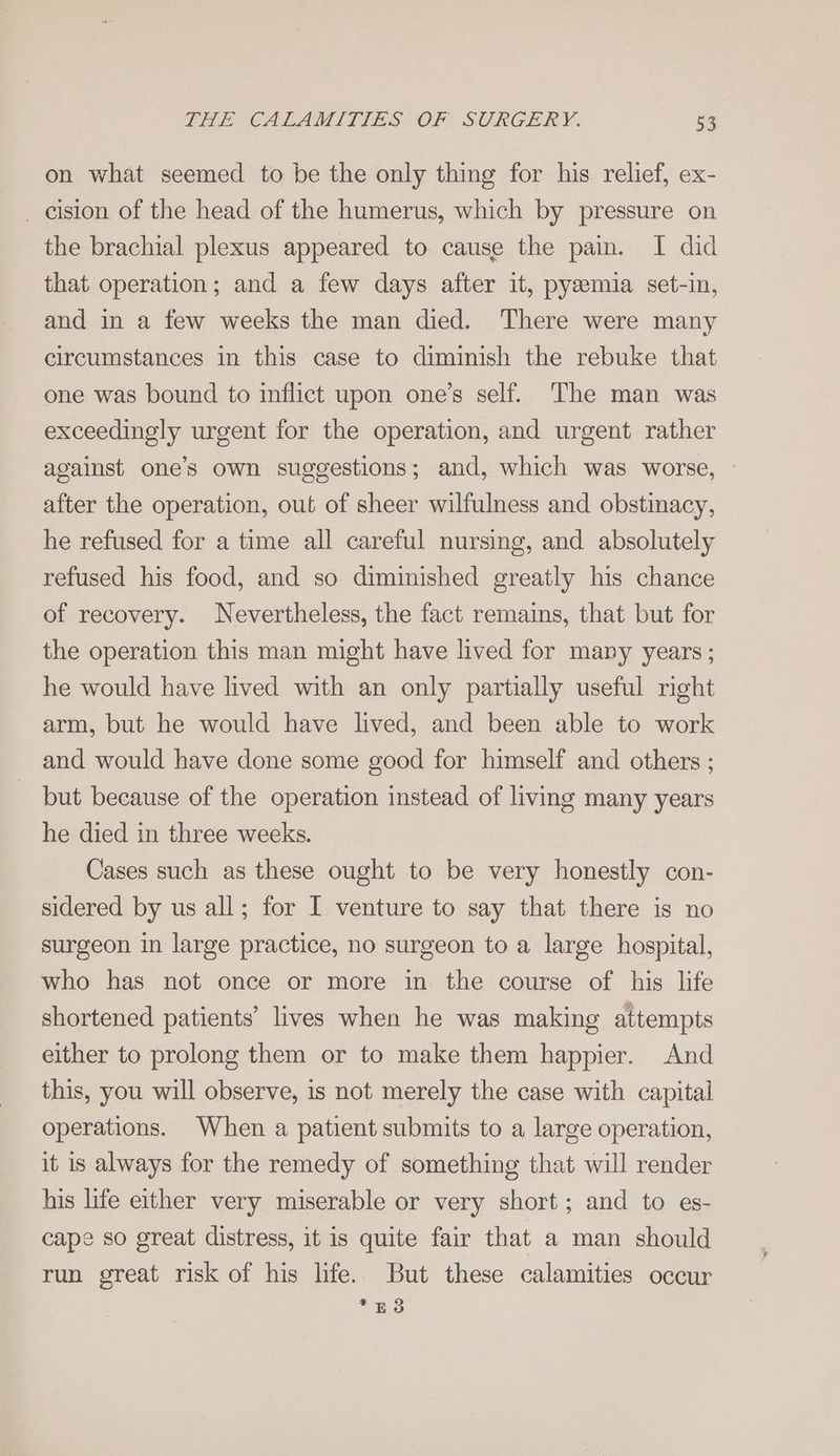 on what seemed to be the only thing for his relief, ex- _ cision of the head of the humerus, which by pressure on the brachial plexus appeared to cause the pain. I did that operation; and a few days after it, pyeemia set-in, and in a few weeks the man died. There were many circumstances in this case to diminish the rebuke that one was bound to inflict upon one’s self. The man was exceedingly urgent for the operation, and urgent rather against one’s own suggestions; and, which was worse, — after the operation, out of sheer wilfulness and obstinacy, he refused for a time all careful nursing, and absolutely refused his food, and so diminished greatly his chance of recovery. Nevertheless, the fact remains, that but for the operation this man might have lived for many years ; he would have lived with an only partially useful right arm, but he would have lived, and been able to work and would have done some good for himself and others ; but because of the operation instead of living many years he died in three weeks. Cases such as these ought to be very honestly con- sidered by us all; for I venture to say that there is no surgeon in large practice, no surgeon to a large hospital, who has not once or more in the course of his life shortened patients’ lives when he was making attempts either to prolong them or to make them happier. And this, you will observe, is not merely the case with capital operations. When a patient submits to a large operation, it is always for the remedy of something that will render his life either very miserable or very short; and to es- cape so great distress, it is quite fair that a man should run great risk of his life. But these calamities occur = ES