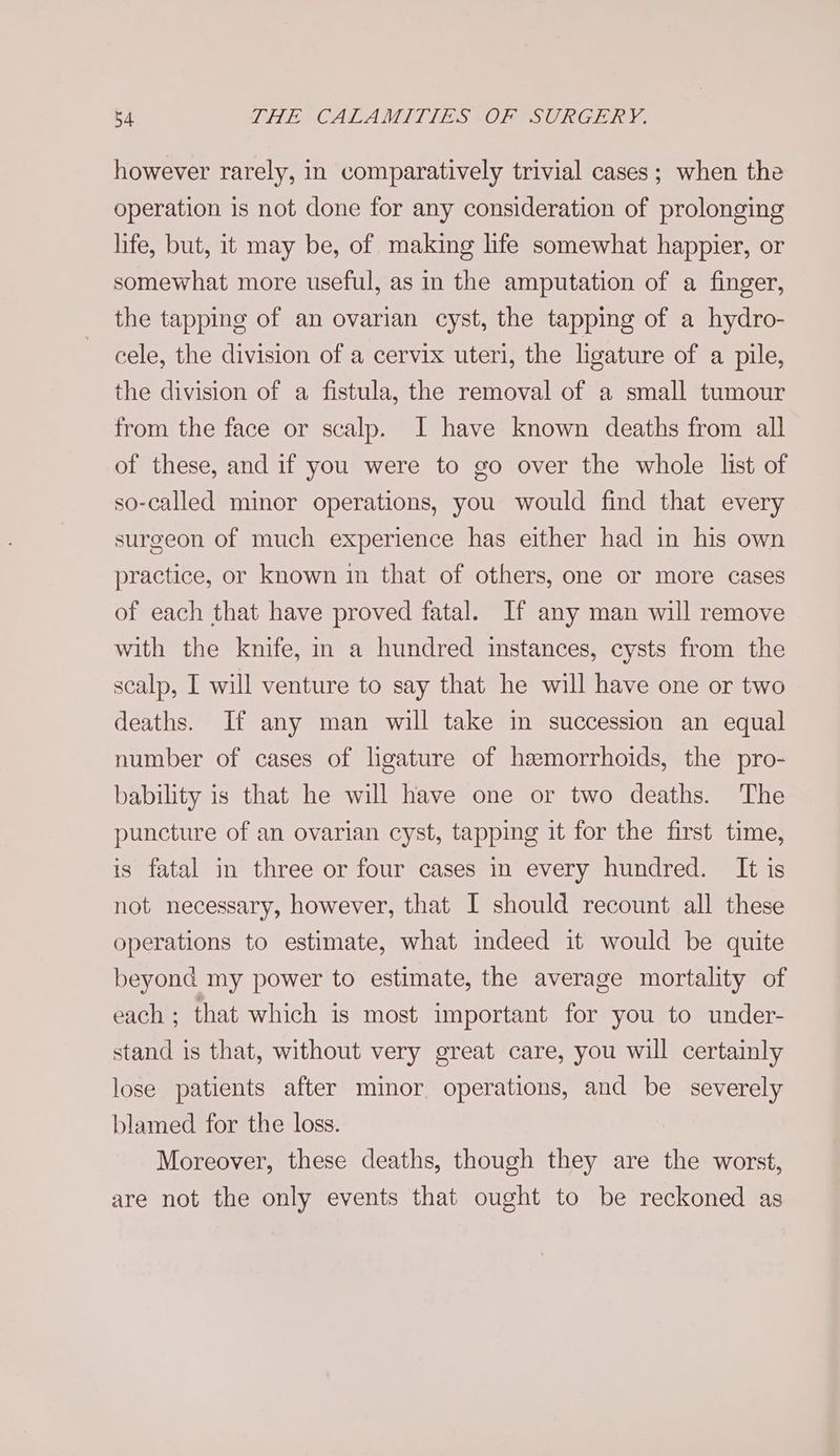 however rarely, in comparatively trivial cases; when the operation is not done for any consideration of prolonging life, but, it may be, of making life somewhat happier, or somewhat more useful, as in the amputation of a finger, the tapping of an ovarian cyst, the tapping of a hydro- cele, the division of a cervix uteri, the ligature of a pile, the division of a fistula, the removal of a small tumour from the face or scalp. I have known deaths from all of these, and if you were to go over the whole list of so-called minor operations, you would find that every surgeon of much experience has either had in his own practice, or known in that of others, one or more cases of each that have proved fatal. If any man will remove with the knife, in a hundred instances, cysts from the scalp, I will venture to say that he will have one or two deaths. If any man will take in succession an equal number of cases of ligature of hemorrhoids, the pro- bability is that he will have one or two deaths. The puncture of an ovarian cyst, tapping it for the first time, is fatal in three or four cases in every hundred. It is not necessary, however, that I should recount all these operations to estimate, what indeed it would be quite beyond my power to estimate, the average mortality of each ; that which is most important for you to under- stand is that, without very great care, you will certainly lose patients after minor operations, and be severely blamed for the loss. Moreover, these deaths, though they are the worst, are not the only events that ought to be reckoned as