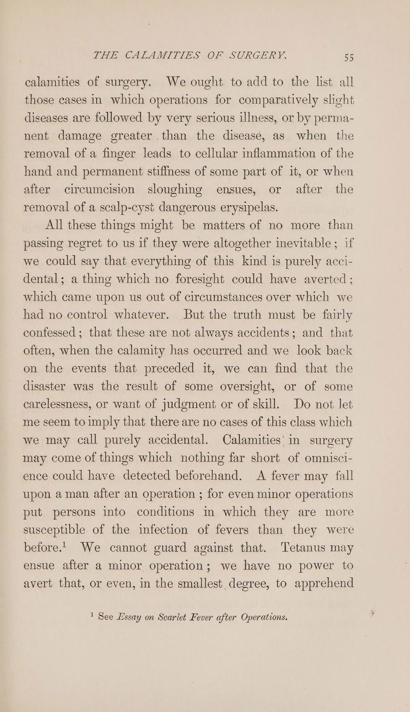 calamities of surgery. We ought to add to the list all those cases in which operations for comparatively sheht diseases are followed by very serious illness, or by perma- nent damage greater than the diseasé, as when the removal of a finger leads to cellular inflammation of the hand and permanent stiffness of some part of it, or when after circumcision sloughing ensues, or after the removal of a scalp-cysi dangerous erysipelas. All these things might be matters of no more than passing regret to us if they were altogether inevitable ; if we could say that everything of this kind is purely acci- dental; a thing which no foresight could have averted ; which came upon us out of circumstances over which we had no control whatever. But the truth must be fairly confessed ; that these are not always accidents; and that often, when the calamity has occurred and we look back on the events that preceded it, we can find that the disaster was the result of some oversight, or of some carelessness, or want of judgment or of skill. Do not let me seem to imply that there are no cases of this class which we may call purely accidental. Calamities' in surgery may come of things which nothing far short of omnisci- ence could have detected beforehand. A fever may fall upon aman after an operation ; for even minor operations put persons into conditions in which they are more susceptible of the infection of fevers than they were before.’ We cannot guard against that. Tetanus may ensue after a minor operation; we have no power to avert that, or even, in the smallest degree, to apprehend ' See Lssay on Scarlet Fever after Operations.