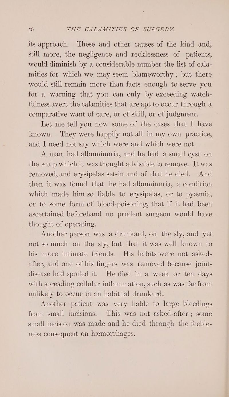 its approach. These and other causes of the kind and, still more, the negligence and recklessness of patients, would diminish by a considerable number the list of cala- mities for which we may seem blameworthy; but there would still remain more than facts enough to serve you for a warning that you can only by exceeding watch- fulness avert the calamities that are apt to occur through a comparative want of care, or of skill, or of judgment. Let me tell you now some of the cases that I have known. They were happily not all in my own practice, and I need not say which were and which were not. A man had albuminuria, and he had a small cyst on the scalp which it was thought advisable to remove. It was removed, and erysipelas set-in and of that he died. And then it was found that he had albuminuria, a condition which made him so lable to erysipelas, or to pyzemia, or to some form of blood-poisoning, that if it had been ascertained beforehand no prudent surgeon would have thought of operating. Another person was a drunkard, on the sly, and yet not so much on the sly, but that it was well known to his more intimate friends. His habits were not asked- after, and one of his fingers was removed because joint- disease had spoiled it. He died in a week or ten days with spreading cellular inflammation, such as was far from unlikely to occur in an habitual drunkard. Another patient was very liable to large bleedings from small incisions. This was not asked-after; some small incision was made and he died through the feeble- ness consequent on hemorrhages.