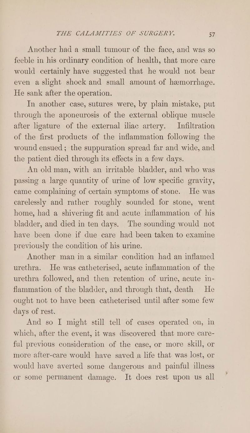 Another had a small tumour of the face, and was so feeble in his ordinary condition of health, that more care would certainly have suggested that he would not bear even a slight shock and small amount of hemorrhage. He sank after the operation. In another case, sutures were, by plain mistake, put through the aponeurosis of the external oblique muscle after ligature of the external ilac artery. Infiltration of the first products of the inflammation following the wound ensued; the suppuration spread far and wide, and the patient died through its effects in a few days. An old man, with an irritable bladder, and who was passing a large quantity of urine of low specific gravity, came complaining of certain symptoms of stone. He was carelessly and rather roughly sounded for stone, went home, had a shivering fit and acute inflammation of his bladder, and died in ten days. The sounding would not have been done if due care had been taken to examine previously the condition of his urine. Another man in a similar condition had an inflamed urethra. He was catheterised, acute inflammation of the urethra followed, and then retention of urine, acute 1n- flammation of the bladder, and through that, death. He ought not to have been catheterised until after some few days of rest. And so I might still tell of cases operated on, in which, after the event, it was discovered that more care- ful previous consideration of the case, or more skill, or more after-care would have saved a life that was lost, or would have averted some dangerous and painful illness or some permanent damage. It does rest upon us all