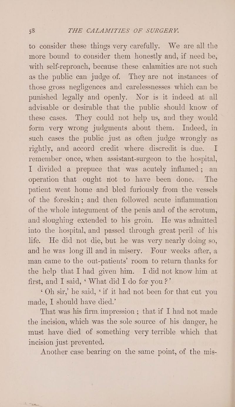 to consider these things very carefully. We are all the more bound to consider them honestly and, if need be, with self-reproach, because these calamities are not such as the public can judge of. They are not instances of those gross negligences and carelessnesses which can be punished legally and openly. Nor is it indeed at all advisable or desirable that the public should know of these cases. They could not help us, and they would form very wrong judgments about them. Indeed, in such cases the public just as often judge wrongly as rightly, and accord credit where discredit is due. I remember once, when assistant-surgeon to the hospital, I divided a prepuce that “was acutely inflamed; an operation that ought not to have been done. ‘The patient went home and bled furiously from the vessels of the foreskin; and then followed acute inflammation of the whole integument of the penis and of the scrotum, and sloughing extended to his groin. He was admitted into the hospital, and passed through great peril of his life. He did not die, but he was very nearly doing so, and he was long ill and in misery. Four weeks after, a man came to the out-patients’ room to return thanks for the help that Thad given him. I did not know him at first, and I said, ‘ What did I do for you?’ ‘Oh sir, he said, ‘if it had not been for that cut you made, I should have died.’ That was his firm.impression ; that if I had not made the incision, which was the sole source of his danger, he must have died of something very terrible which that incision just prevented. Another case bearing on the same point, of the mis-