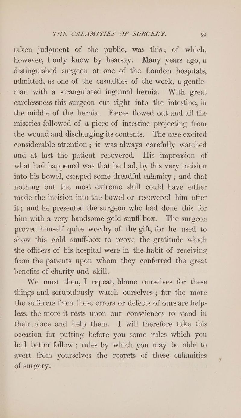 taken judgment of the public, was this; of which, however, I only know by hearsay. Many years ago, a distinguished surgeon at one of the London hospitals, admitted, as one of the casualties of the week, a gentle- man with a strangulated inguinal hernia. With great carelessness this surgeon cut right into the intestine, in the middle of the hernia. Feces flowed out and all the miseries followed of a piece of intestine projecting from the wound and discharging its contents. The case excited considerable attention ; it was always carefully watched and at last the patient recovered. His impression of what had happened was that he had, by this very incision into his bowel, escaped some dreadful calamity ; and that nothing but the most extreme skill could have either made the incision into the bowel or recovered him after it; and he presented the surgeon who had done this for him with a very handsome gold snuff-box. The surgeon proved himself quite worthy of the gift, for he used to show this gold snufl-box to prove the gratitude which the officers of his hospital were in the habit of receiving from the patients upon whom they conferred the great benefits of charity and skill. We must then, I repeat, blame ourselves for these things and scrupulously watch ourselves ; for the more the sufferers from these errors or defects of ours are help- less, the more it rests upon our consciences to stand in their place and help them. I will therefore take this’ occasion for putting before you some rules which you had better follow ; rules by which you may be able to avert from yourselves the regrets of these calamities of surgery.