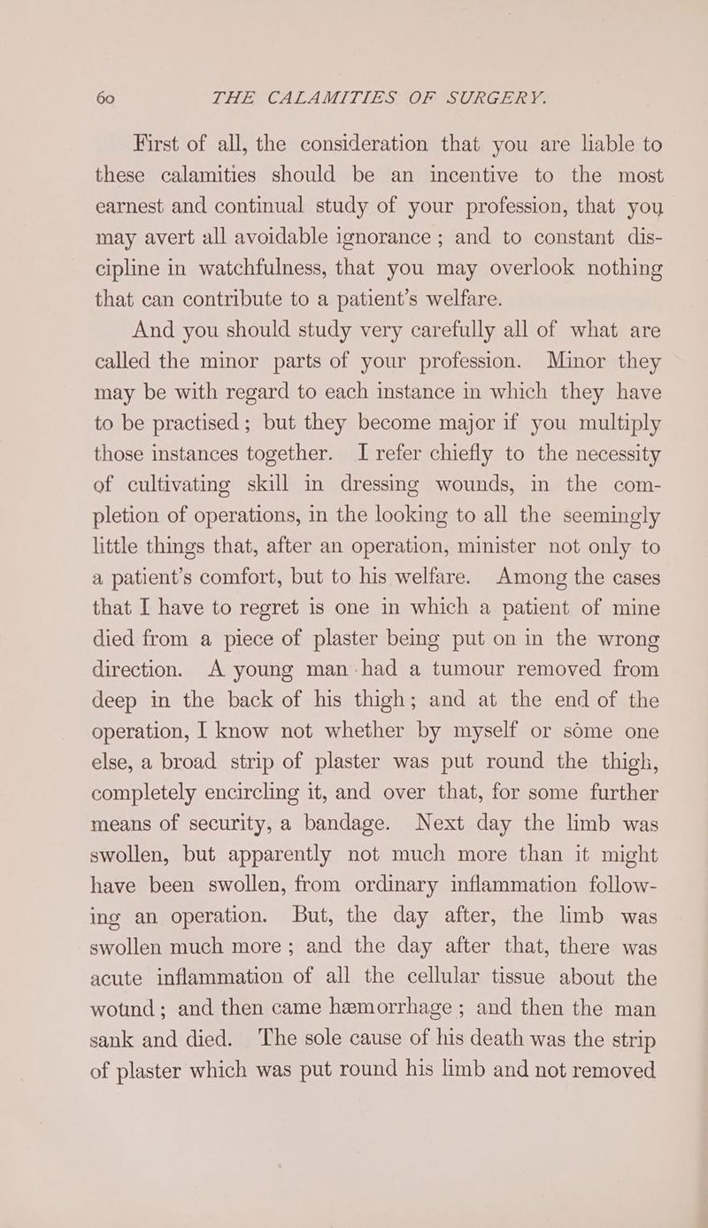 First of all, the consideration that you are liable to these calamities should be an incentive to the most earnest and continual study of your profession, that you may avert all avoidable ignorance ; and to constant dis- cipline in watchfulness, that you may overlook nothing that can contribute to a patient’s welfare. And you should study very carefully all of what are called the minor parts of your profession. Minor they may be with regard to each instance in which they have to be practised ; but they become major if you multiply those instances together. I refer chiefly to the necessity of cultivating skill in dressing wounds, in the com- pletion of operations, in the looking to all the seemingly little things that, after an operation, minister not only to a patient’s comfort, but to his welfare. Among the cases that I have to regret is one in which a patient of mine died from a piece of plaster being put on in the wrong direction. A young man had a tumour removed from deep in the back of his thigh; and at the end of the operation, I know not whether by myself or some one else, a broad strip of plaster was put round the thigh, completely encircling it, and over that, for some further means of security, a bandage. Next day the limb was swollen, but apparently not much more than it might have been swollen, from ordinary inflammation follow- ing an operation. But, the day after, the limb was swollen much more; and the day after that, there was acute inflammation of all the cellular tissue about the wotind; and then came hemorrhage ; and then the man sank and died. The sole cause of his death was the strip of plaster which was put round his limb and not removed