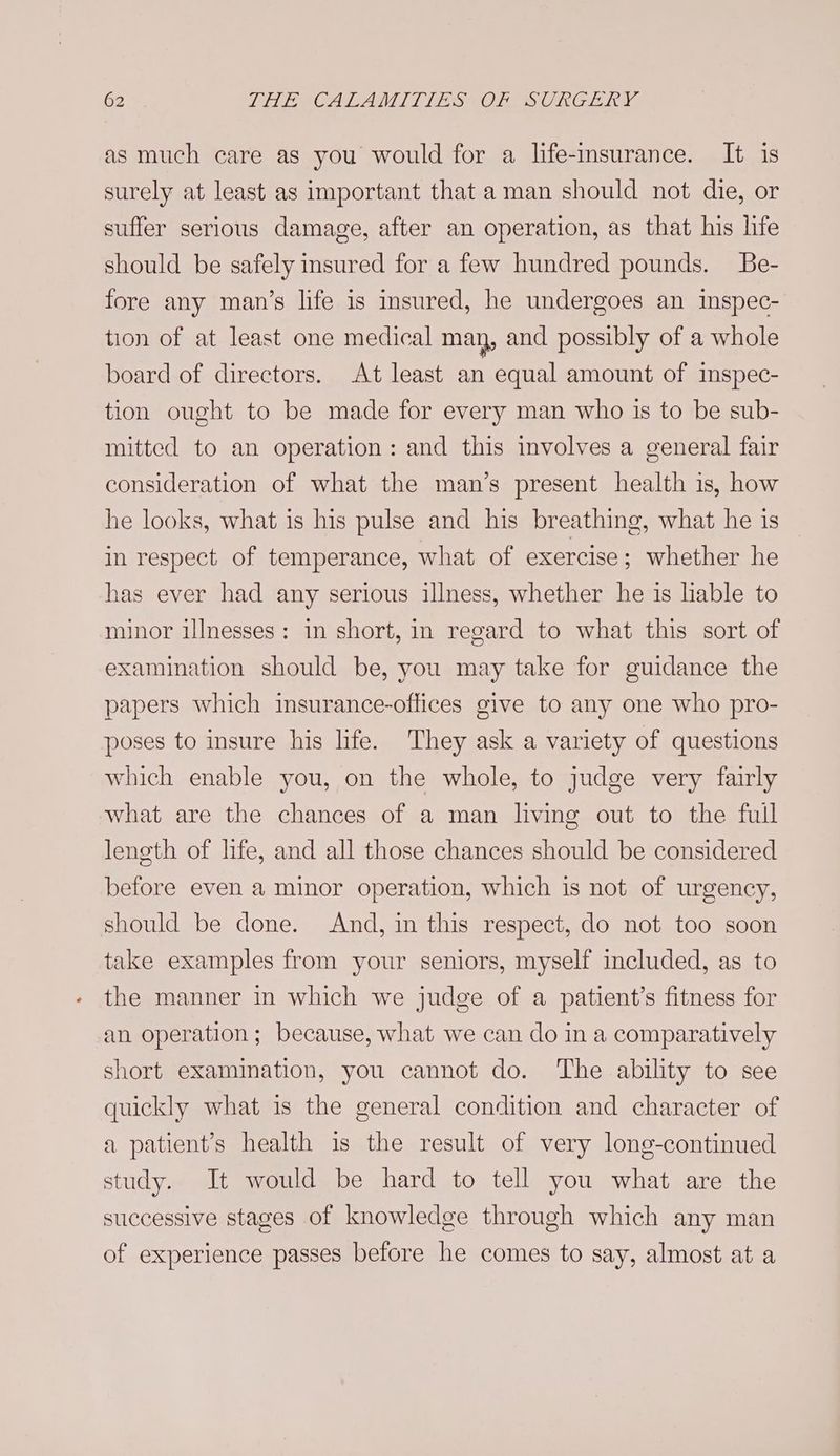 as much care as you would for a life-insurance. It is surely at least as important that aman should not die, or suffer serious damage, after an operation, as that his life should be safely insured for a few hundred pounds. Be- fore any man’s life is insured, he undergoes an inspec- tion of at least one medical may, and possibly of a whole board of directors. At least an equal amount of imspec- tion ought to be made for every man who is to be sub- mitted to an operation: and this involves a general fair consideration of what the man’s present health is, how he looks, what is his pulse and his breathing, what he is in respect of temperance, what of exercise; whether he has ever had any serious illness, whether he is liable to minor illnesses: in short, in regard to what this sort of examination should be, you may take for guidance the papers which insurance-oflices give to any one who pro- poses to insure his life. They ask a variety of questions which enable you, on the whole, to judge very fairly what are the chances of a man living out to the full leneth of life, and all those chances should be considered before even a minor operation, which is not of urgency, should be done. And, in this respect, do not too soon take examples from your seniors, myself included, as to the manner in which we judge of a patient’s fitness for an operation; because, what we can do in a comparatively short examination, you cannot do. The ability to see quickly what is the general condition and character of a patient’s health is the result of very long-continued study. It would be hard to tell you what are the successive stages of knowledge through which any man of experience passes before he comes to say, almost at a