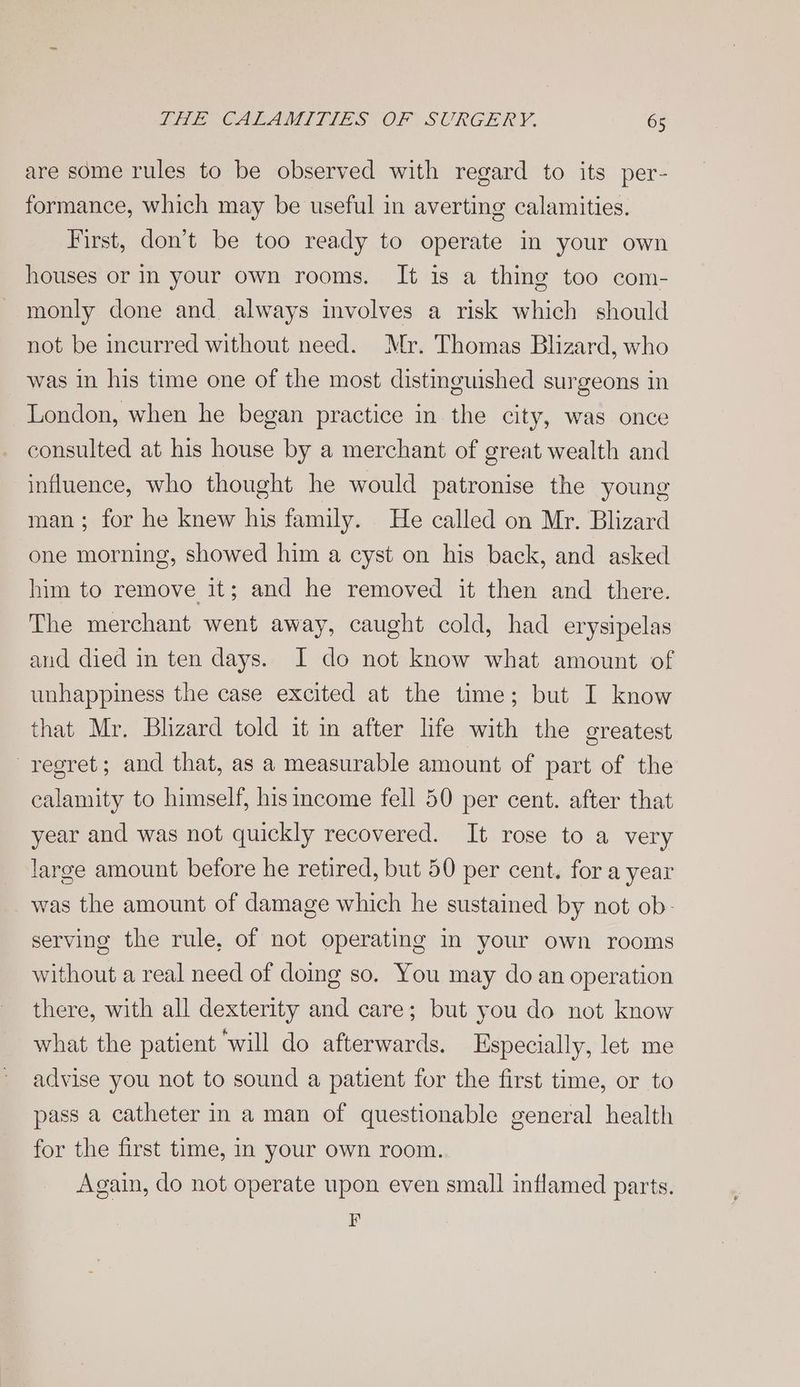 are some rules to be observed with regard to its per- formance, which may be useful in averting calamities. First, don’t be too ready to operate in your own houses or in your own rooms. It is a thing too com- monly done and. always involves a risk which should not be incurred without need. Mr. Thomas Blizard, who was in his time one of the most distinguished surgeons in London, when he began practice in the city, was once consulted at his house by a merchant of great wealth and influence, who thought he would patronise the young man; for he knew his family. He called on Mr. Blizard one morning, showed him a cyst on his back, and asked him to remove it; and he removed it then and there. The merchant went away, caught cold, had erysipelas aud died in ten days. I do not know what amount of unhappiness the case excited at the time; but I know that Mr. Bhzard told it in after life with the greatest regret; and that, as a measurable amount of part of the calamity to himself, his income fell 50 per cent. after that year and was not quickly recovered. It rose to a very large amount before he retired, but 50 per cent. fora year was the amount of damage which he sustained by not ob- serving the rule, of not operating in your own rooms without a real need of doing so. You may do an operation there, with all dexterity and care; but you do not know what the patient ‘will do afterwards. Especially, let me advise you not to sound a patient for the first time, or to pass a catheter in a man of questionable general health for the first time, In your own room. Again, do not operate upon even small inflamed parts. F