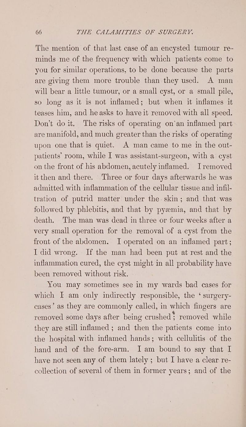 The mention of that last case of an encysted tumour re- minds me of the frequency with which patients come to you for similar operations, to be done because the parts are giving them more trouble than they used. A man will bear a little tumour, or a small cyst, or a small pile, so long as it is not inflamed; but when it inflames it teases him, and heasks to have it removed with all speed. Don’t doit. The risks of operating on‘an inflamed part are manifold, and much greater than the risks of operating upon one that is quiet. A man came to me in the out- patients’ room, while I was assistant-surgeon, with a cyst on the front of his abdomen, acutely inflamed. Iremoved it then and there. Three or four days afterwards he was admitted with inflammation of the cellular tissue and infil- tration of putrid matter under the skin; and that was followed by phlebitis, and that by pyeemia, and that by death. The man was dead in three or four weeks after a very small operation for the removal of a cyst from the front of the abdomen. I operated on an inflamed part ; I did wrong. If the man had been put at rest and the inflammation cured, the cyst might in all probability have been removed without risk. You may sometimes see in my wards bad cases for which I am only indirectly responsible, the ‘ surgery- cases’ as they are commonly called, in which fingers are removed some days after being crushed! removed while they are still inflamed ; and then the patients come into the hospital with inflamed hands; with cellulitis of the hand and of the fore-arm. JI am bound to say that I have not seen any of them lately ; but I have a clear re- collection of several of them in former years; and of the