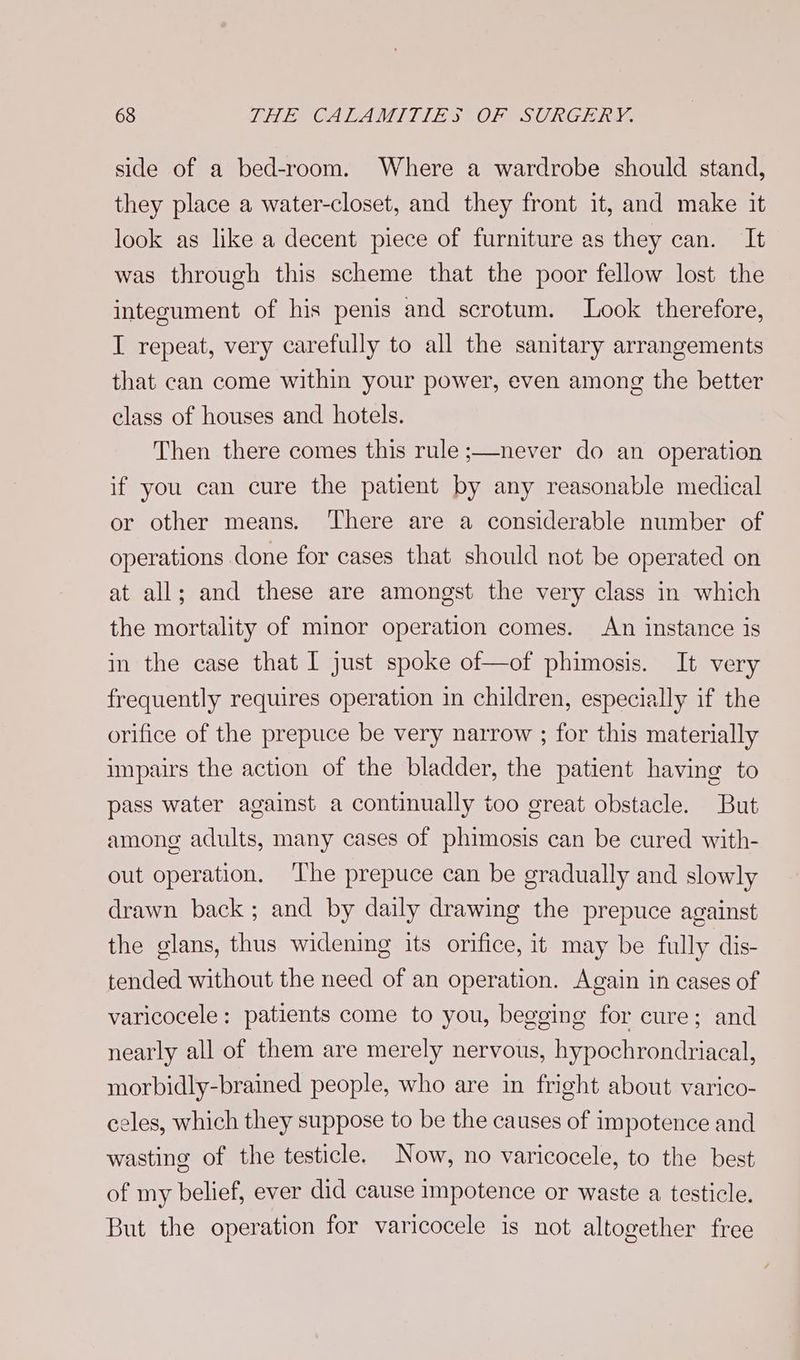 side of a bed-room. Where a wardrobe should stand, they place a water-closet, and they front it, and make it look as like a decent piece of furniture as they can. It was through this scheme that the poor fellow lost the integument of his penis and scrotum. Look therefore, I repeat, very carefully to all the sanitary arrangements that can come within your power, even among the better class of houses and hotels. Then there comes this rule ;—never do an operation if you can cure the patient by any reasonable medical or other means. There are a considerable number of operations done for cases that should not be operated on at all; and these are amongst the very class in which the mortality of minor operation comes. An instance is in the case that I just spoke of—of phimosis. It very frequently requires operation in children, especially if the orifice of the prepuce be very narrow ; for this materially impairs the action of the bladder, the patient having to pass water against a continually too great obstacle. But among adults, many cases of phimosis can be cured with- out operation. ‘The prepuce can be gradually and slowly drawn back; and by daily drawing the prepuce against the glans, thus widening its orifice, it may be fully dis- tended without the need of an operation. Again in cases of varicocele: patients come to you, begging for cure; and nearly all of them are merely nervous, hypochrondriacal, morbidly-brained people, who are in fright about varico- celes, which they suppose to be the causes of impotence and wasting of the testicle. Now, no varicocele, to the best of my belief, ever did cause impotence or waste a testicle. But the operation for varicocele is not altogether free