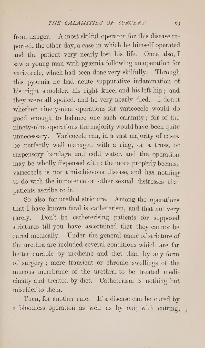 from danger. A most skilful operator for this disease re- ported, the other day, a case in which he himself operated and the patient very nearly lost his life. Once also, I saw a young man with pyemia following an operation for varicocele, which had been done very skilfully. Through this pysemia he had acute suppurative inflammation of his right shoulder, his right knee, and his left hip; and they were all spoiled, and he very nearly died. I doubt whether ninety-nine operations for varicocele would do good enough to balance one such calamity; for of the ninety-nine operations the majority would have been quite unnecessary. Waricocele can, in a vast majority of cases, be perfectly well managed with a ring, or a truss, or suspensory bandage and cold water, and the operation may be wholly dispensed with : the more properly because varicocele is not a mischievous disease, and has nothing to do with the impotence or other sexual distresses that patients ascribe to it. So also for urethal stricture. Among the operations that I have known fatal is catheterism, and that not very rarely. Don’t be catheterising patients for supposed strictures till you have ascertained that they cannot be cured medically. Under the general name of stricture of the urethra are included several conditions which are far better curable by medicine and diet than by any form of surgery; mere transient or chronic swellings of the mucous membrane of the urethra, to be treated medi- cinally and treated by diet. Catheterism is nothing but mischief to them. | Then, for another rule. Ifa disease can be cured by a bloodless operation as well as by one with cutting,