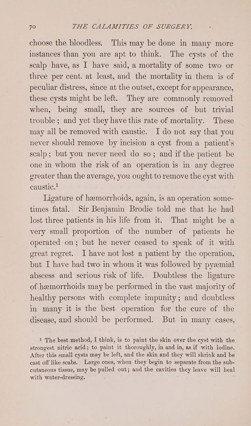 choose the bloodless. This may be done in many more instances than you are apt to think. The cysts of the scalp have, as I have said, a mortality of some two or three per cent. at least, and the mortality in them is of peculiar distress, since at the outset, except for appearance, these cysts might be left. They are commonly removed when, being small, they are sources of. but trivial trouble ; and yet they have this rate of mortality. These may all be removed with caustic. I do not say that you never should remove by incision a cyst from a patient’s scalp; but you never need do so; and if the patient be one in whom the risk of an operation is in. any degree ereater than the average, you ought to remove the cyst with caustic.? Ligature of hemorrhoids, again, is an operation some- times fatal.. Sir Benjamin Brodie told me that he had lost three patients in his life from it. That might be a very small proportion of the number of patients he operated on; but he never ceased to speak of it with sreat regret. I have not lost a patient by the operation, but I have had two in whom it was followed by pyzemial abscess and serious risk of life. Doubtless the ligature of hemorrhoids may be performed in the vast majority of _ healthy persons with complete impunity; and doubtless in many it is the best operation for the cure of the disease, and should be performed. But in many cases, 1 The best method, I think, is to paint the skin over the cyst with the strongest nitric acid; to paint it thoroughly, in and in, as if with iodine. After this small cysts may be left, and the skin and they will shrink and be cast off like scabs. Large ones, when they begin to separate from the sub- cutaneous tissue, may be pulled out; and the cavities they leave will heal with water-dressing.