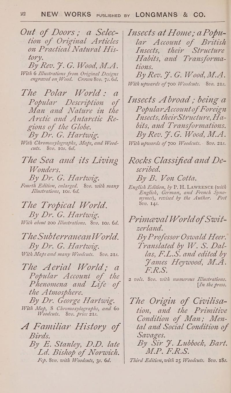 Out of Doors, a Selec- tion of Original Articles on Practical Natural Frs- Lory. By kev. F§. G. Wood, M.A. With 6 Lllustrations from Original Designs engraved on Wood. Crown 8vo. 7s. 6d. lhe Polar World: a Popular Description of Man and Nature in the Arctic and Antarctic Re- gions of the Globe. By Dr Gitar: With Chromoxylographs, Maps, and Wood- cuts, 8vo. 10s. 6d Lhe Sea and tts Living Wonders. By Dr. G. flartwig. Fourth Edition, enlarged. 8vo. with many Lllustrations, 10s. 6d. Lhe Tropical World. By Dr. G. Hartwig. With about 200 Lllustrations. S8vo. tos. 6d. The Subterranean W orld. By Dr. G. Hartung. With Maps and many Woodcuts. 8vo, 215. The Aerial World; a Popular Account of the Phenomena and Life of the Atmosphere. : By Dr. George FHlartwig. With Map, 8 Chromoxylographs, and 60 Woodcuts. 8vo. price 215. A familar History of Birds. By £. Stanley, D.D. late Ld. Bishop of Norwich. Licp. 8vo. with Woodcuts, 38. 6d. Lnsects at flome, a Popu- lar Account of British Insects, their Structure Flabtts, and Transforma- tions. By Rev. F. G. Wood, M.A. With upwards of 700 Woodcuts. 8vo. 215. Insects A broad ; being a Popular Accountof Foreign Insects, their Structure, Ha-_ bits, and Transformations. By Ree FY GAW 00g, VM Ae With upwards of 700 Woodcuts.- 8vo. 2158. Rocks Classified and De- scribed. By B. Von Cotta. English Edition, by P. H. LAWRENCE (with English, German, and French Syno- mymes), revised by the Author. Lost Svo. 145. Primeval World of Swit- zerland. By Professor Oswald Fleer. Translated by W. S. Dat- las, [L.S. and edited by fames fleywood, M.A. LAS: 8vo. with numerous Illustrations. [li the press. The Origin of Crvilisa- tion, and the Primitive Condition of Man; Men- tal and Social Condrtion of Savages. By Sir F. Lubbock, Bart. DICER STALE Third Edition, with 25 Woodcuts. 8vo. 18s. 2 wols.