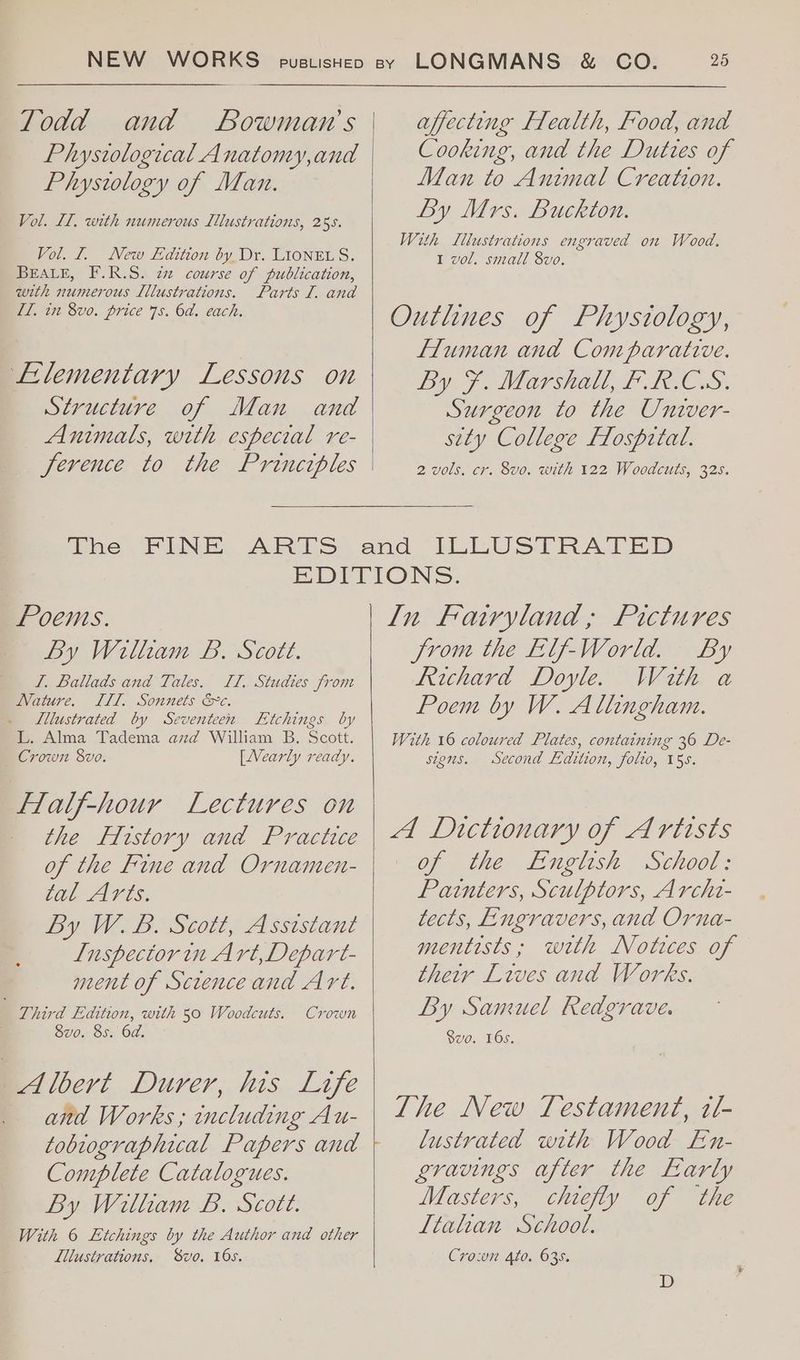Todd and Bowman's Phystological Anatomy,and Phystology of Man. Vol. IL, with numerous Lllustrations, 25s. Vol. 1. New Edition by Dr. LIONEL S. BEALE, F.R.S. 727 course of publication, with numerous Lllustrations. Parts I. and Il, in 8vo0. price 75. 6d. each. Lilementary Lessons on Structure of Man and Animals, with especial re- ference to the Princtples affecting Flealth, Food, and Cooking, and the Duttes of Man to Animal Creation. By Mrs. Buckton. With Lllustrations engraved on Wood, 1 vol. small 8vo. Outlines of Physiology, Fluman and Comparative. Py Fe Marshal LD Tews: Surgeon to the Univer- sity College Flosprtal. 2 vols, cr. 8vo. with 122 Woodcuts, 325. Poems. By William B. Scott. I. Ballads and Tales. TTI, Studies from Nature. ILL. Sonnets &amp;c. Lllustrated by Seventeen Etchings by L. Alma Tadema azd William B. Scott. Crown 8vo. [Nearly ready. Flalf-hour Lectures on — the Flrstory and Practice of the Fine and Ornamen- tal Arts. By W. B. Scott, Assistant Inspector in Art, Depart- ment of Screnceand Art. Third Edition, with 50 Woodtuts. | Svo. 8s. Od. Albert Durer, his Life and Works ; including Au- tobrographical Papers and Complete Catalogues. By Witham B. Scott. With 6 Etchings by the Author and other Lilustrations, Svo, 16s. Crown In Fairyland, Pictures Jrom the Elf-World. By Reichard Doyle. With a Poem by W. Allingham. With 16 coloured Plates, containing 36 De- sions. Second Edition, folio, 15s. A Dictionary of Artists of the English School: Painters, Sculptors, Archi- tects, Engravers, and Orna- mentists; wth Notices of their Lives and Works. By Samuel Redgrave. $vo. 16s, The New Testament, it- lustrated with Wood En- gravings after the Early Masters, chiefly of the Ltahan School. Cro:un Ato. 635.