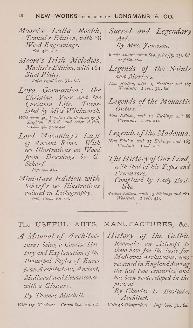 Moore's Lalla Rookh, Tenniel’s Fedition, with 68 Wood Engraving. icp. Ato. 215. Moore's Irish Melodies, Maclise’s Edition, with 161 Steel Plates. Super royal vo. 31s. 6d. Lyra Germanica; the Christian Year and the Christian Life. Trans- lated by Miss Winkworth. With about 325 Woodcut Illustrations by F. Leighton, F.S.A. and other Artists. 2 vols. 4to. price 425. Lord Macaulay's Lays of Ancient Rome. With 90 Lllustrations on Wood from Drawings by G. Scharf. Lp. Alo. 21S. Miniature Edition, with Scharf’s 90 Lllustrations reduced in Lithography. Imp. 16mo. 10s. 6d. (pie Ui> Bae ese hs, A Manual of Architec- ture: being a Concise F1s- tory and Explanation of the Principal Styles of Euro- pean Architecture, Ancient, Mediceval,and Renaissance, with a Glossary. By Thomas Mitchel. With 150 Woodcuts. Crown 8vo. 10s. 6d. Sacred and Legendary Art. By Mrs. F ameson. 6 vols. square crown 8vo. price £5. 155. 6d. as follows :— Legends of the Saints and Martyrs. New Ladition, with 19 Etchings and 187 Woodcuts. 2 vols. 31s. 6d. Legends of the Monastic Orders. New Edition, with 11 Etchings and 88 Woodcuts. 1 vol. 215. Legends of the Madonna. New Ldition, with 27 Etchings and 165 Woodcuts. 1 vol. 215. Lhe Ffistory of Our Lord, weth that of his Types and Precursors. Completed by Lady East- lake. Revised Edition, with 13 Etchings and 281 Woodcuts. 2 vols. 425. MANUFACTURES, &c. flistory of the Gothic Revival; an Attempt to shew how far the taste for Medieval Architecture was - retained in England during the last two centuries, and has been ve-developed in the present. By Charles L. Eastlake, Architect, With 48 Llustrations. Imp. 8vo. 315. 6d.