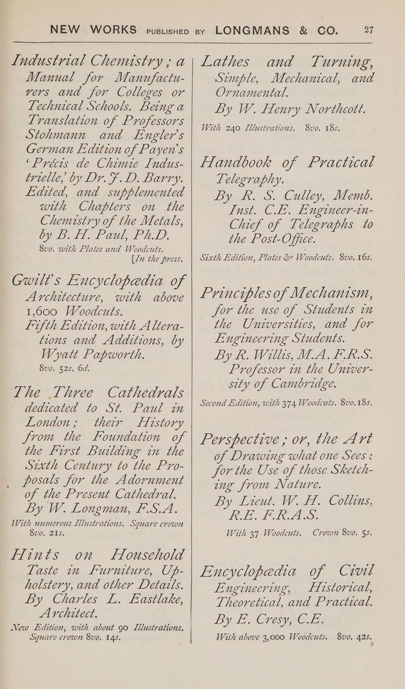 Manual for Manufactu- vers and for Colleges or Technical Schools. Being a Translation of Professors Stohmann and Engler’s German E-dition of Payen's ‘Précts de Chimie Indus- trielle, by Dr. F.D. Barry. Lidited, and supplemented with Chapters on the Chemistry of the Metals, Up Dalit Gil, FL), Svo. with Plates and Woodcuts. [ln the press. | Gwilt’s Encyclopedia of - Architecture, with above 1,600 Woodcuts. fifth Faition, with A ltera- tions and Additions, by Wyatt Papworth. 8vo0. 525. 6d. The Three Cathedrals » dedicated ‘to St. Paul im London; their Firstory Jrom the Foundation of the First Building in the Sirth Century to the Pro- posals for the Adornment of the Present Cathedral. By W. Longman, F.S.A. With numerous Illustrations. Square crown 8vo, 215. Hints on Household | Taste in Furniture, Up- holstery, and other Detatls. By Charles L. Eastlake, Architect. Vew Ldition, with about 90 Lllustrations. Sguare crown 8vo. 145. and Turning, Semple, Mechanical, and Ornamental. | By W. Henry Northcote. With 240 Lllustrations. 8vo. 18s. Flandbook of Practical Telegraphy. By Rk. S. Culley, Memo. Inst. CE. Engineer-in- Chief of Telegraphs to the Post-Office. Sixth Edition, Plates & Woodcuts. 8vo. 16s. Principles of Mechanism, Jor the use of Students in the Universities, and for Engineering Students. By BR. Willis MAACRS. Professor in the Univer- sity of Camoridge. Second Edition, with 374 Woodcuts. 8vo. 18s. Perspective ; or, the Art of Drawing what one Sees: jor the Use of those. Sketch- ng from Nature. By Lieut. W. FH. Collins, POLLO Lae: With 37 Woodcuts. Crown 8vo. 55. Encyclopedia of Crvil Engineering, Firstoracal, Theoretical, and Practical. By Ly Cree see With above 3,000 Woodcuts. 8vo. 425.