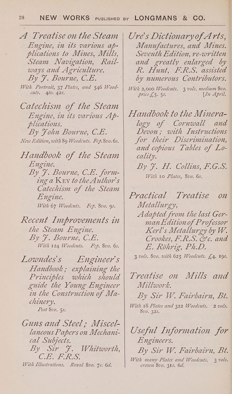A Treatise on the Steam Fingine, tn rts various ap- plications to Mines, Mills, Steam Navigation, Razt- ways and Agriculture. By 7, Bourne, CLs: With Portratt, 37 Plates, and 546 Wood- culs, Ato. 42S. Catechism of the Steam Engine, in its various Ap- plications. By Fohn Bourne, CL. New Edition, with 89 Woodcuts. Fcp.8vo. 6s. Flandbook of the Steam Lingine. By F. Bourne, CE. form- ang a Key to the Author's Catechism of the Steam Lingine. With 67 Woodcuts. Fcp. 8vo. 9s. Recent Lmprovements in the Steam Engine. by F. Bourne, CL. With 124 Woodcuts. Fep. 8vo. 6s. Lowndess Fngineer's flandbook ; explaining the Principles which should guide the Young Engineer en the Construction of Ma- chinery. Post 8vo. 55. Guns and Steel; Miscet- laneous Papers on Mechant- cal Subjects. By Sir F. Whitworth, CR With Illustrations. Royal 8vo. 7s. 6d. Ure's Dictionary ofA rts, Manufactures, and Mines. Seventh Edition, re-written and greatly enlarged by Re Hunt, > FIRS. Wsstsiea by numerous Contributors. With 2,000 Woodcuts. Drie, 4, 5058 3 vols. medium 8vo. [Ln April. flandbook to the Minera- logy of Cornwall and Devon; with Instructions for their Dscrimination, and copious Tables of Lo- cality. By Ja Sl Collins, FG With 10 Plates, 8vo. 6s. Practical Tveatise Metallurgy, Adapted from the last Ger- man Lidition of Professor Kerl’s Metallurgy by W. Crookes, F.R.S. © c. and ISIN ERLE AED 3 vols. 8vo. with 625 Woodcuts. £4. 19s. On Treatise on Mitls and Millwork. By Sir W. Fatrbairn, Lt. With 18 Plates and 322 Woodcuts. 8v0, 325. 2 vols. Useful Information for Lingineers. By Sir W. Fairbairn, Bt. With many Plates and Woodcuts. 3 wols. crown 8vo. 315. 6d.
