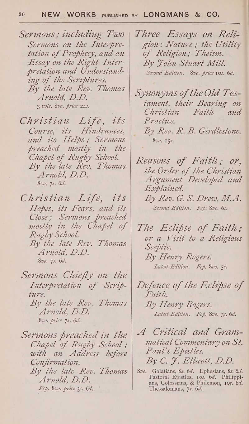 Sermons, including Two Sermons on the Interpre- tation of Prophecy, and an Essay on the Right L[nter- pretation and Understand- ing of the Scriptures. By the late Rev. Thomas Arnold, DD. 3 vols. 8v0. price 245. HLISELOU TEE Pats Course, twts Huindrances, and ws Helps; Sermons preached mostly im the Chapel of Rugby School. By the late Rev. Thomas Arnold, DL. 8vo. 75. 6d. Chrisizan “Life, tts Flopes, tts Fears, and tts Close; Sermons preached mostly in the Chapel of Rugby School. By the late Rev. Thomas Arnold, DD. 8vo. 75. 6d. Sermons Chiefly on the L[uterpretation of Scrip- ture. By the late Rev. Thomas Arneld, DD. 8vo. price 7s. 6d. Sevmonus preached in the Chapel of Rugby School ; with an Address before Conjirnation. By the late Rev. Thomas Arnold, DD. Licp. 8vo. price 3s. 6d. ~ Three Essays on Relt- gion: Nature ; the Utility of Religion; Thersm. By Fohn Stuart Mill. Second Edition. 8vo. price tos. 6d. Synonyms of the Old Tes- tament, ther Bearing on Christian Faith and Practice. Ly kev. R. B. Girdlestone. Svo. 155. the Order of the Christian Argument Developed and Explained. By Rev. G. S. Drew, M.A. Second Edition. Fcp. 8vo. 6s. The Eclipse of Fath; or a Visit to a Religious Sceptic. By flenry Rogers. Latest Edition. Fp. 8vo. 55. Defence of the Ecclipse of faith. By Henry Rogers. Latest Edition. cp. 8vo. 35. 6d. A Critical and Gram- matical Commentary on St. Paul’s Eprstles. Vo: OS AAAS AALID? Galatians, 8s. 6¢. Ephesians, 8s. 6d. Pastoral Epistles, tos. 6@. Philippi- ans, Colossians, & Philemon, Ios. 6d. Thessalonians, 7s. 6d. Svo.