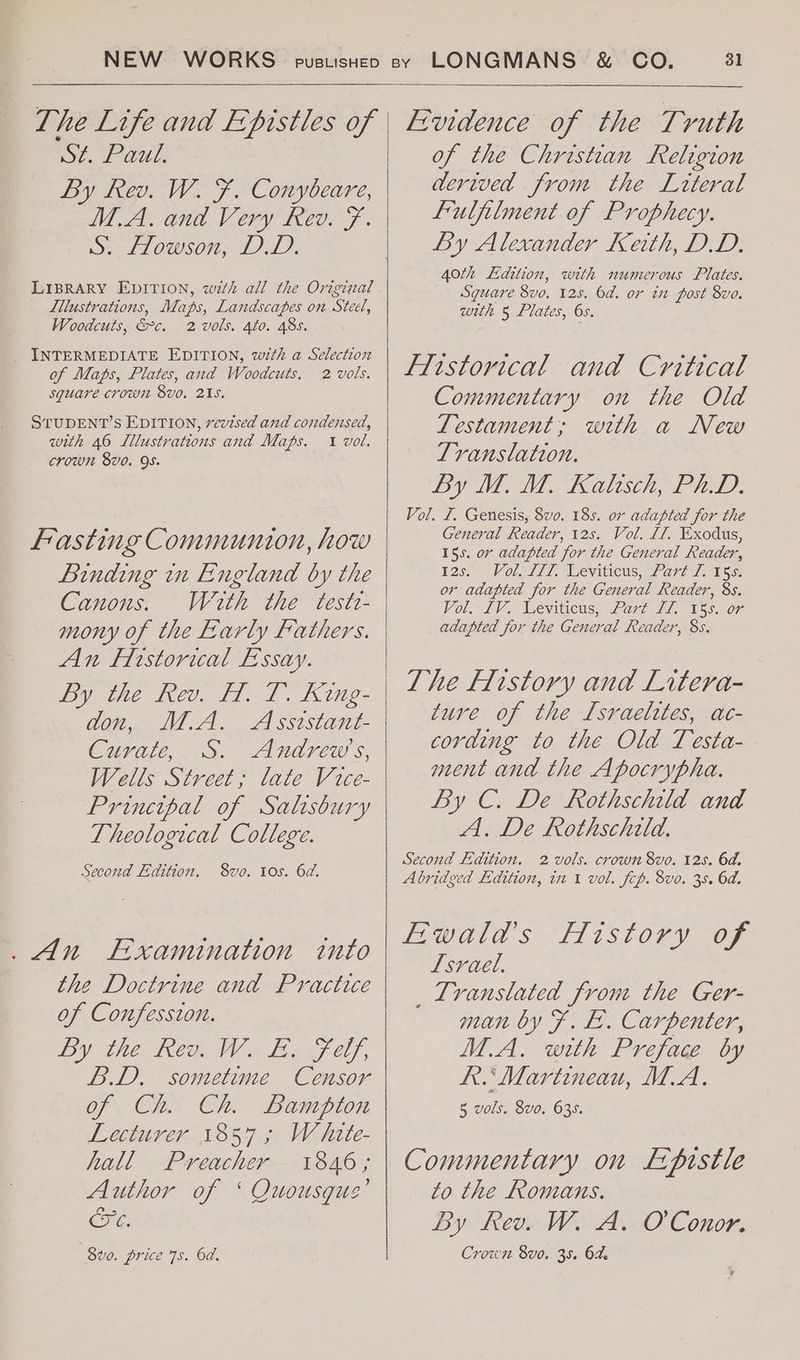The Life and Epistles of SZ. Paul. By kev. W. F. Conybeare, M.A. and Very Rev. F. S.. Howson, DD. LIBRARY EDITION, wth all the Original Lllustrations, Maps, Landscapes on Steel, Woodcuts, &c. 2 vols. 4to. 48s. _ INTERMEDIATE EDITION, with a Selection of Maps, Plates, and Woodcuts. 2 vols. square crown 8vo. 215. STUDENT’S EDITION, vevised and condensed, with 46 Lllustrations and Maps. 1 vol. crown 8vo. 9s. Fasting Communion, how Binding in England by the Canons. Wath the teste- An Flistorical Essay. Dy tie el; fod. 102 don, M.A. Asststant- Curate, S. Andrews, Wells Street; late Vice- Principal of Salisbury Theological College. Second Edition. 8vo. 10s. 6d. _ An Examination into the Doctrine and Practice of Confession. by the Rev. WW fe f elf, B.D. sometime Censor of Ch. Ch. Bampton Lecturer 1857; White- hall Preacher 1846; Author of ‘ Quousgus’ CG, 8vo. price 7s. 6d. Evidence of the Truth of the Christian Religion dertved from the Literal fulfilment of Prophecy. By Alexander Keith, DD. 40th Edition, with numerous Plates. Sguare 8vo. 125. 6d. or in post 8vo. with 5 Plates, 6s. Flistovical and Critical Commentary on the Old Zestament; with a New Translation. By M. M. Kaltisch, PhD. Vol. £1. Genesis, 8vo. 18s. or adapted for the General Reader, 12s. Vol. 17, Exodus, 155. or adapted for the General Reader, 125.7 Volgd17. Weviticus, 2 G70 ree or adapted for the General Reader, 8s. Vol. iV. Leviticus, Fart, 77, V5s. oF adapted for the General Reader, 8s. The History and Litera- ture of the Israelites, ac- cording to the Old Testa- ment and the Apocrypha. By C. De Rothschild and A. De Rothschild. Second Edition. 2 vols. crown 8vo. 12s. 6d. Abridged Edition, in 1 vol. fcp. 8vo. 35. 6d. Ewald’s History of Lsrael. _ Translated from the Ger- man by F. £. Carpenter, M.A. with Preface by RR. Martineau, M.A. 5 vols. 8vo. 635. Commentary on Epistle to the Romans. By Rev. W. A. O'Conor. Crows 8vo. 35. 64. La