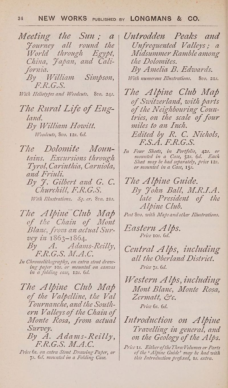 Fourney all round the World through Egyft, China, Fapan, and Calr- fornia. By Willham CO Gre). With [Tehiotypes and Woodcuts. Sznpson, 8vo. 245, The Rural Life of Feng- land. | By Witham Fowrtt. Woodcuts, 8vo, 12s. 6d. The Dolomtte Moun- tains. Lxcursions through Tyrol, Carinthia, Carniola, and Friule. Dy. 7. Gzvert and GnC, Churchill, FR.G.S. With [lustrations, Sg. cr. Svo, 215. The Alpine Club Map of the Chain of Mont Blanc, from an actual Sur- vey 172 1863-1864. By A. Adams-Revlly, IEIRA CR Spel Meo tT in Chromolithography, on extra stout draw- ing paper 10s. or mounted on canvas in a folding case, 125. 6a. The Alpine Club Map of the Valpelline, the Val Lournanche, and the South- ern Valleys of the Chain of Monte Rosa, from actual Survey. By A. Adams-Rezilly, ER GS ALAC. Price 6s. on extra Stout Drawing Paper, or 75. 6d, mounted in a Folding Case. Unfreqguented Valleys; a Midsummer Ramble among the Lolomttes. Ly Amelia LB. Edwards. With numerous Illustrations. 8vo. 21s. The Alpine Club Map of Switzerland, with parts of the Neighbouring Coun- tries, on the scale of four mules to an Inch. Edited by R. C. Nichols, JEG Sr dle SBIR A Cosy In Four Sheets, in Portfolio, 425. or mounted in a Case, 525. 6a. Each Sheet may be had separately, price 12s. or mounted it a Case, 155. The Alpine Guide. By john Ballo hac late President of the Alpine Club, Post 8vo. with Maps and other IlMustrations. Frastern A lps. Price 10s. 6d. Central A lps, including all the Oberland District. Price 7s. 6d. Western A lps, including Mont Blanc, Monte Rosa, Zermatt, Oe. Price 6s. 6d. Introduction on Alpine Lravelling in general, and on the Geology of the Alps. Pricets. Lither ofthe Three Volumes or Parts of the * Alpine Guide’ may be had with this Introduction prefixed, 1s. extra.