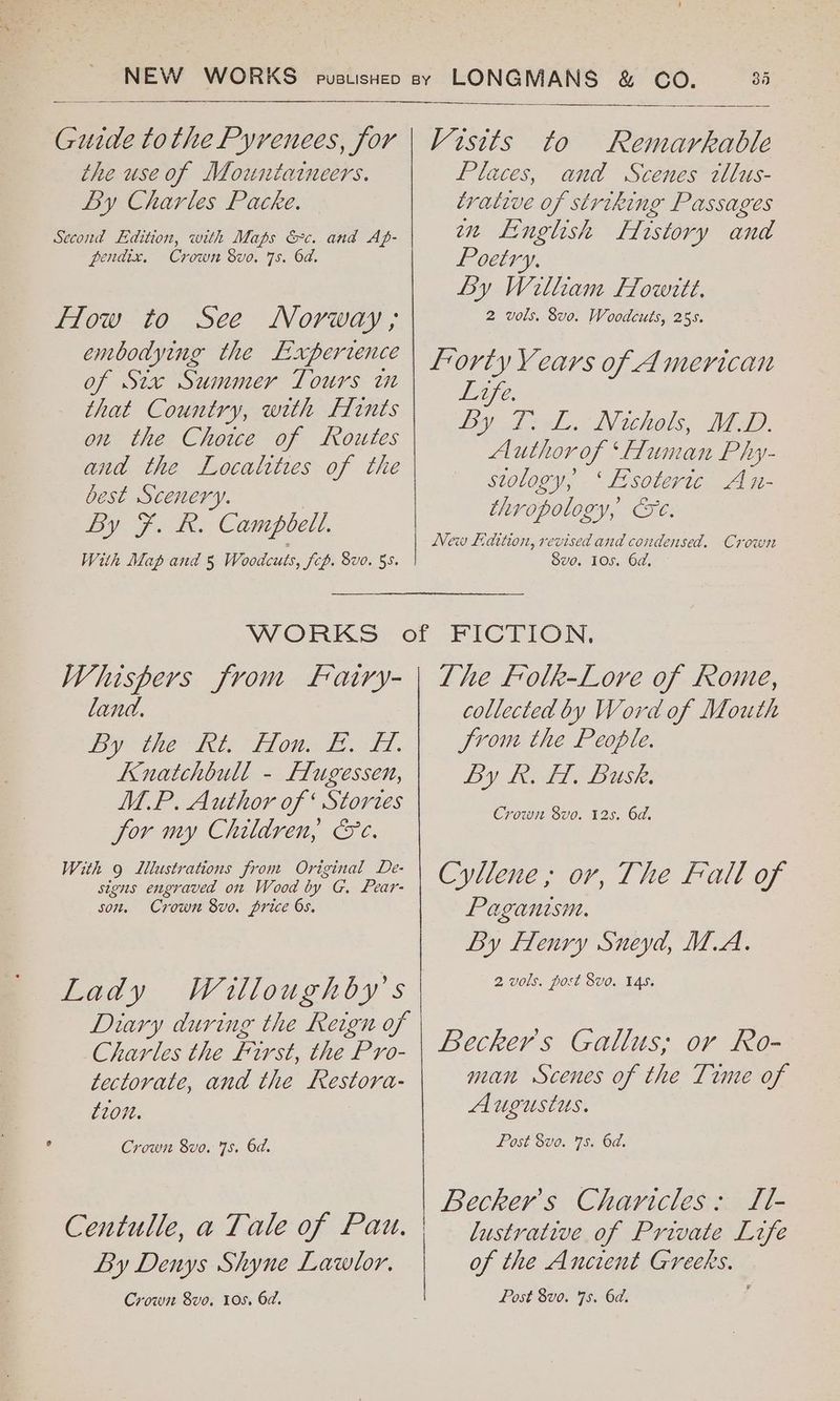 Guide tothe Pyrenees, for the use of Mountaineers. By Charles Packe. Second Edition, with Maps &c. and Ap- pendix, Crown 8vo. 7s. 6d. How to See Norway; embodying the Experience of St Summer Tours im that Country, with fints on the Chowe of Routes and the Localttes of the best Scenery. By F. R. Campbell. With Map and 5 Woodcuts, Sch. Bv0. 55. ! Visits to Remarkable Places, and Scenes tllus- trative of striking Passages mm English History and Poetry. By William Howitt. 2 vols. 8vo. Woodcuts, 255. Lorty Years of American HOU. by diel. Neuhols, Mop. Author of ‘fluman Phy- stology, ‘Esoteric An- thropology, Ce. New Ldition, revised and condensed. Crown Svo. 10s. 6d, Whispers from Fatry- land. Wy ie File eo Td. Knatchbull - Flugessen, M.P. Author of ‘ Stortes Sor my Children, &e. With 9 Lllustrations from Original De- signs engraved on Wood by G, Pear- son, Crown 8vo. price 6s, Lady Wiulloughby’s Diary during the Reign of Charles the First, the Pro- tectorate, and the Restora- £20. Crown 8vo. 75. 6d. By Denys Shyne Lawlor. Crown Svo. 10s. 6d. Lhe Folk-Lore of Rome, collected by Word of Mouth Jrom the People. By Let Busk: Crown 8vo. 12s. 6d. Cyllene,; ov, The Fall of Paganism. By Flenry Sneyd, M.A. 2 vols. post 8vo. 145. Becker's Gallus; or Ro- man Scenes of the Time of Augustus. Post 8vo. 78. 6d. Becker's Charicles: ILt- lustrative of Private Life of the Ancient Greeks. Post 8vo. 7s. 6d. j
