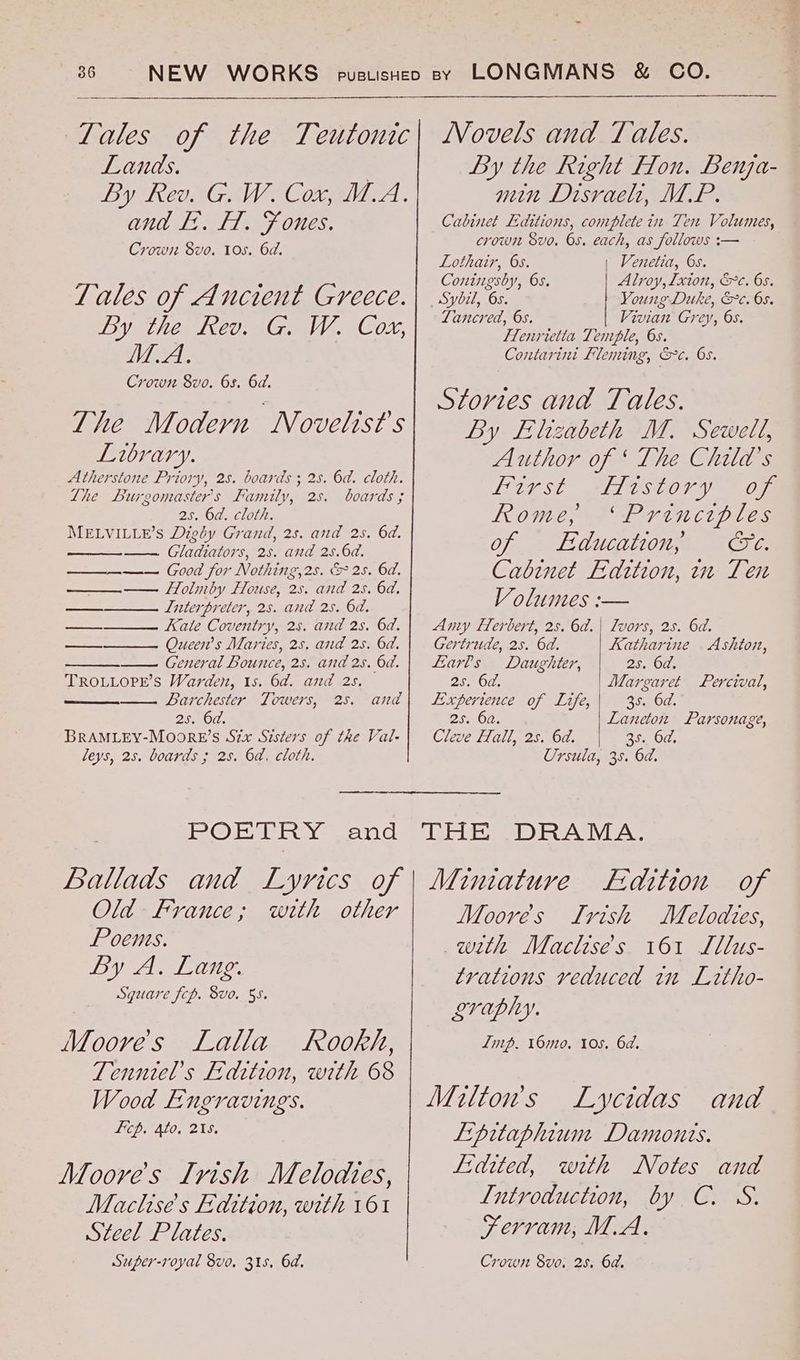 - Lales of the Teutonic Lands. } By Reo G We Conia . and F:. LT. Fones. Crow 8vo. 10s. 6d. Zales of Ancient Greece. By tHe Keone waite 3CON, HAL Crown 8vo. 6s. 6d. The Modern Novelist’s Library. Atherstone Priory, 2s. boards ; 28. 6d. cloth. The Lurgomaster's Family, 2s. boards ; 25. 6d. cloth. MELVILLE’S Digéy Grand, 2s. and 25. 6d. —— Gladiators, 25. and 2s.6d. —_—_——. Good for Nothing,2s. & 2s. 6d. Holmby House, 2s. and 2s. 6d, Interpreter, 2s. and 2s. 6d. Kate Coventry, 25. and 2s. 6d. Queen’s Maries, 25, and 2s. 6d. General Bounce, 2s. and 2s. 6d. TROLLOPE’S Warden, 1s. 6d. and 2s. ——— Larchester Towers, -25. 23,5070. BRAMLEY-Moore’s Six Sisters of the Val- leys, 25. boards ; 28. 6a, cloth. fe oo” and Lothair, 6s. Coningsby, Os. Sybil, 6s. Tancred, 6s. Alroy,Ixton, &c. 6s. Young Duke, &c. 05. Vivian Grey, 6s. Henrietta Tenrple, 6s. Contarini Fleming, &c. 65. Stories and Tales. By Elizabeth M. Sewell, Author of ‘The Child's LUst ATEStOVY 0m Rome, ‘Principles of . Education; Ge. Cabinet Edition, in Ten Volumes :— Amy Herbert, 2s. 6d. | Lvors, 2s. 6d. Gertrude, 2s. 6d. Katharine . Ashton, Larls Daughter, 2s. 6d, 2s. 6d. | Margaret Percival, Experience of Life, 35. 6d. 25. 62. Laneton Parsonage, Cleve Hall, 2s. 6d. 35. 6d. Ursula, 35. 6d. Ballads and Lyvics of Old France; with other Poems. DV eA 1 Oe. Square fcp. 8vo. 55. Moores Lalla Rookh, Tenntel’s Edition, with 68 Wood Engravings. Lp. Ato, 218. Moores Irish Melodtes, Maclise's Edition, with 161 Steel Plates. Super-royal 8vo. 318, 6d. Miniature Edition of Moorés LIrvish Melodies, with Maclise's 161 Lllus- trations veduced in Litho- oraphy. Imp. 16mo, 10s. 6d. Milton's Lycidas and Lipitaphium Damonts. E:dited, with Notes and L[utroduction, by C. S. Fervram, M.A. Crown Svo, 25. 6a.