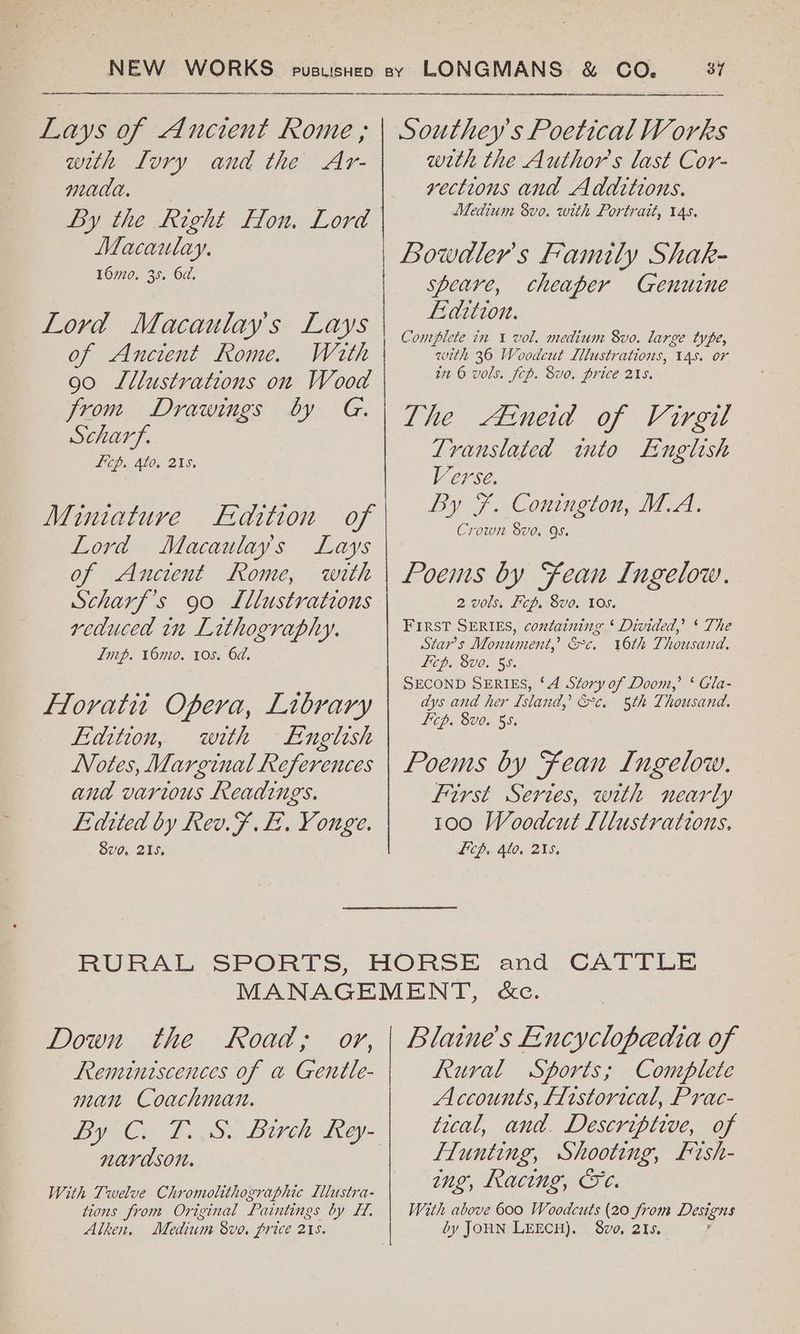 NEW WORKS Lays of Ancient Rome ; with LIvry and the Ar- mada. Macaulay. 160. 35. 6d. Lord Macaulay's Lays of Ancient Rome. With 90 Lllustrations on Wood from Drawings by G. Scharf. Lip. 4to, 215, Miniature Lord Macaulays Lays of Ancient Rome, with Scharf’s 90 Lllustrations reduced in Lithography. Lip. 160. 10s. 6d. Floratit Opera, Library Fiaition, with English _ Notes, Marginal References and various Readings. Edited by Rev.F .L. Youge. 8vo. 215. CO. 37 Southey's Poetical Works with the Author's last Cor- vections and Additions. Medium 8vo. with Portrait, 14s. Bowdler’s Family Shak- speare, cheaper Genuine Ldition. Complete in 1 vol. medium 8vo. large type, with 36 Woodcut Llustrations, 14s. or tn © vols. fcp. Svo. price 215. The Atneid of Virgil Translated wmto English Verse. By 7 .Compneion, IA. Crown 8ve. QS. Poems by Fean Ingelow. 2 vols, Pcp. 8vo. 10s. FIRST SERIES, containing * Divided,’ ‘ The Star's Monument,’ &c. 16th Thousand, Licp. 8vo. 55. SECOND SERIES, ‘A Story of Doom,’ ‘ Gla- dys and her Island, &c. 5th Thousand. Licp. 8v0. 55. Poems by Fean Ingelow. First Series, with nearly 100 Woodcut Lllustrations, Ficp. 4to. 215, Down the Road, oy, Remintscences of a Gentle- man Coachman. narason. With Twelve Chromolithographic [llustra- tions from Original Paintings by FH. Alken. Medium 8vo. price 21s. Blaine’s Encyclopedia of Rural Sports; Complete Accounts, Historical, Prac- tical, and. Descriptive, of FTunting, Shooting, Fish- ing, Racing, Ge. With above 600 Woodcuts (20 from Dagens by JOHN LEECH). 8vo, 215.