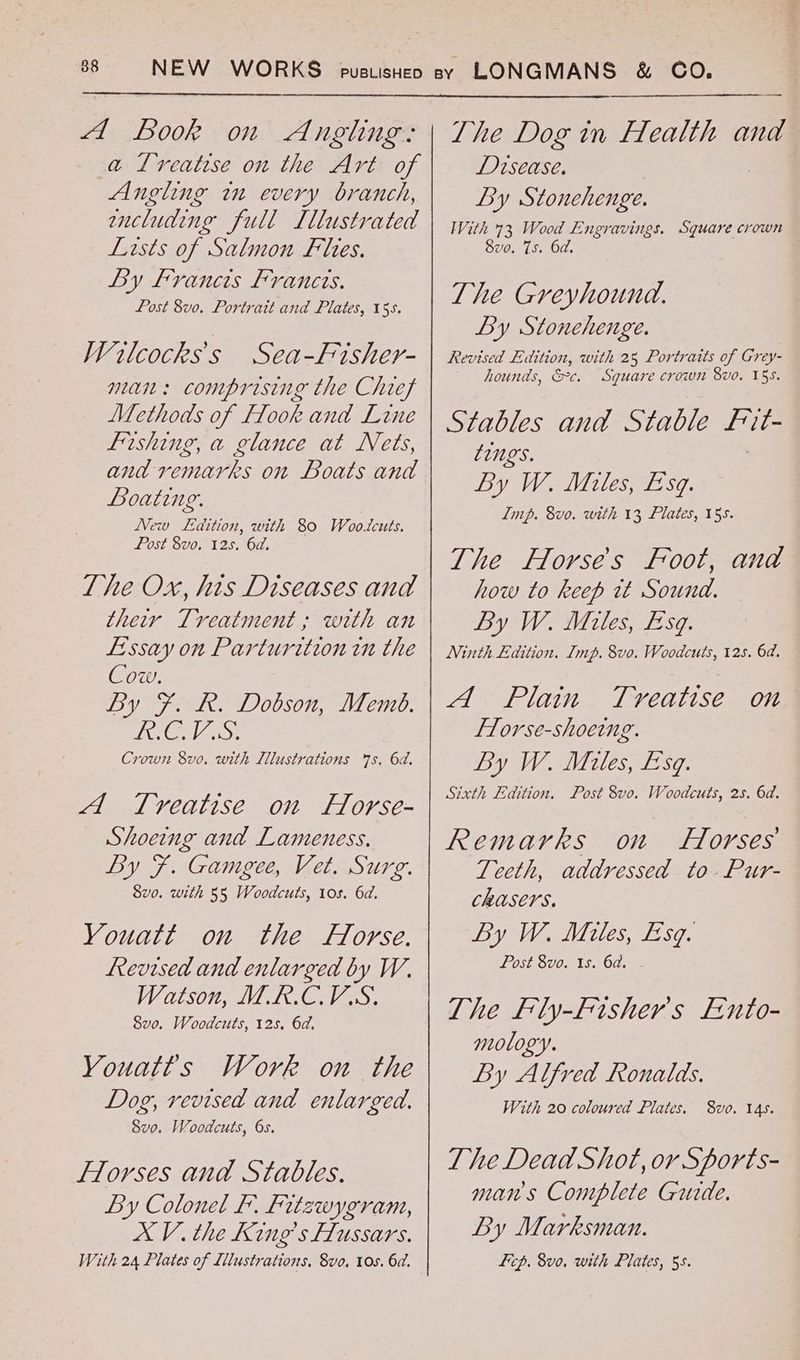 a Ireatese on the Art of Angling in every branch, wncluding full Lllustrated Lists of Salmon Flies. By Francis Francis. Post 8vo. Portrait and Plates, 155. Wilcocks’s Sea-Fisher- man: comprising the Chref Methods of [look and Line fishing, a glance at Nets, and remarks on Boats and Boating. New Laition, with 80 Wootcuts. Post 8vo. 125. 6a. The Ox, his Diseases and their Treatment; with an Essay on Parturwtzon tn the Cow. By F. R. Dobson, Memb. HE MAS Crown 8vo. with Illustrations 7s, 6d. A Treatise on Horse- Shoeing and Lameness. By F. Gamgee, Vet. Surg. 8v0. with 55 Woodcuts, 10s. 6d. YVouatt on the Horse. Revised and enlarged by W. Watson, MR.C.VS. 8vo. Woodcuts, 125. 6d. Youatts Work on the Dog, vevised and enlarged. 8vo. Woodcuts, 6s. Florses and Stables. By Colonel F. fitzwygram, XV. the King’s [Lussars. With 24 Plates of Illustrations, 8vo, 10s. 6d. Disease. By Stonehenge. With 73 viaee Engravings. Square crown Sve. 7s. 6 | The Greyhound. By Stonehenge. Revised Edition, with 25 Portraits of Grey- hounds, &c. Square crown 8vo. 15s. Stables and Stable ae tings. By W. Miles, Esq. Imp. 8vo. with 13, Plates, 15s. The Horses Foot, and how to keep wt Sound. By W. Miles, Esq. Ninth Edition. Imp. 8vo. Woodcuts, 125. 6d. A. Plain Treatise on Florse-shoeing. By W. Miles, Esq. Sixth Edition. Post 8vo. Woodcuts, 2s. 6d. Remarks on Horses Teeth, addressed to-Pur- CRUSCYS. By W. Miles, Esq. Post 8vo. 1s. 6d. The Fly-Fisher's Ento- mology. By Alfred Ronalds. The Dead Shot, or Sports- mans Complete Guide. By Marksman. Licp. 8vo, with Plates, 5s.