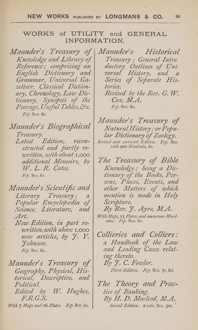 Knowledge and Library of Reference; comprising an English Dictionary and Grammar, Universal Ga- setteer, Classical Diction- ary, Chronology, Law Dic- tionary, Synopsis of the Peerage, Useful Tables, &c. Ficp. 8vo. 65. Maunder's Biographical Lreasury. Latest Edition, vecon- structed and partly re- written, with about 1,000 additional Memoirs, by W oly Tes Cates: Ficp, 8vo. 6s. Maunder’s Scientific and Literary Lvreasury; a Popular Encyclopedia of Sczence, Literature, and Art, New Edition, 1 part re- written, with above 1,000 New aviicies, 09 F.-Y. F ohnson. Fcp. 8vo. 65. Maunder's Treasury of Geography, Physical, Frs- torical, Descriptive, and Political. Edited by PGS. With 7 Maps and 16 Plates. W. LfHughes, Lip. 8vo. 6s. flistorical Treasury ; General Intre ductory Outlines of Unt: versal ffistory, and 4 Serves of Separate Hrs- tortes. frevised by the Rev. G. W. Cox, M.A. Lcp. 8vo. 65. Maunder's Treasury of Natural History ; or Popu- lar Dictionary of Zoology. Revised and corrected Edition, cp. 8vo. with 900 Woodcuts, 65. The Treasury of Bible Knowledge; beng a Dic- tionary of the Books, Per- sons, Places, Events, and other Matters of which mention 1s made wn LToly Scripture. By Rev. F. Ayre, MA. With Maps, 15 Plates, and numerous Wood- cuts. Lcp. 8vo. Os. Colhiertes and Colhers: a Handbook of the Law and Leading Cases relat- eng thereto. By FC. LOWE. Third Edition. cp. 8vo. 7s. 6d. The Theory and Prac- tice of Banking. By ff. D. Macleod, M.A. Second Edition. 2 vols, 8vo. 30s.