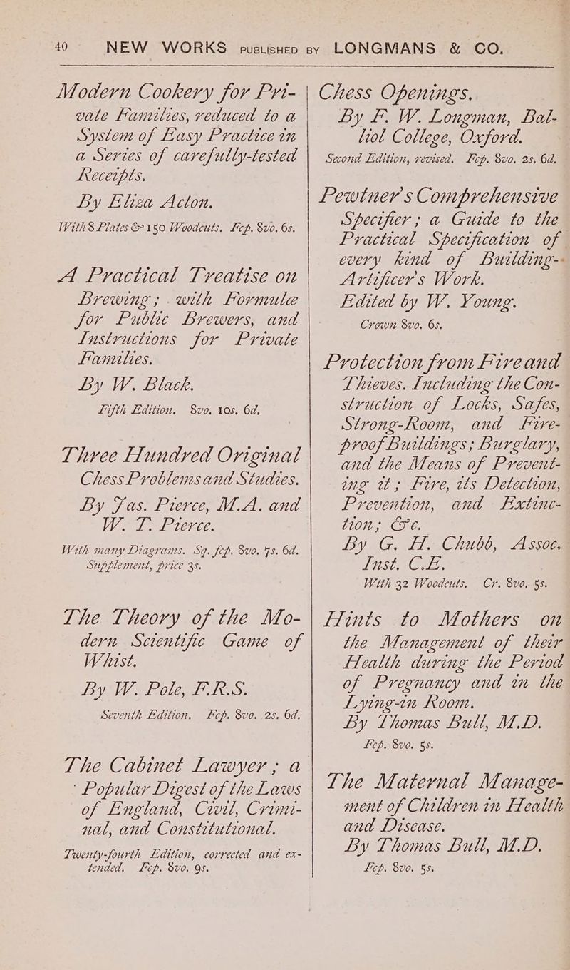 Modern Cookery for Pri- vate Lamzltes, reduced to a System of Easy Practice in a Serves of carefully-tested Leeceipts. By Eliza Acton. With8 Plates &150 Woodcuts. Fcp. 8vo. 6s. A Practical Treatise on Brewing ; with Formule for Public Brewers, and L[ustructions for Private fantles. By W. Black. fifth Edition. 8vo. tos. 6d, Three Flundred Original Chess Problemsand Studles. By Fas. Pierce, M.A. and Wo 1. Prerce. With many Diagrams. Sq. fcp. 8vo. 7s. 6d. Supplement, price 35. The Theory of the Mo- dern Scientific Game of Whast. BY WW Solent fess: Seventh Edition, &cp. 8vo. 28. 6d. Popular Digest of the Laws of England, Civil, Crimt- nal, and Constitutional. Twenty-fourth Edition, corrected and ex- tended. Fcp. 8vo. 9S. Chess Openings. By fF. W. Longman, Bat- iol College, Oxford. Second Ldition, revised. Fcp. 8vo. 2s. 6d. Pewtner's Comprehensive Specifier ; a Guide to the Practical Specification of every kind of Burlding-- Artificer's Work. Lidited by W. Young. Crown 8vo. 65. Protection from Fiveand Thieves. Including the Con- struction of Locks, Safes, Strong-Room, and frre- proof Buildings; Burglary, and the Means of Prevent- mg wt, frre, ws Detection, Prevention, and Extinc- CLOW By G. T1Chutl, A sce TatSi orien Wtth 32 Woodcuts. Cr. 8vo. 55. Hints to Mothers on the Management of ther fTealth during the Period of Pregnancy and in the Lying-in Room. By Thomas Bull, M.D. Ficp. 8v0. 55. Lhe Maternal Manage- ment of Children in [Tealth and Disease. By Thomas Bull, MD. Lip. 800. 55.