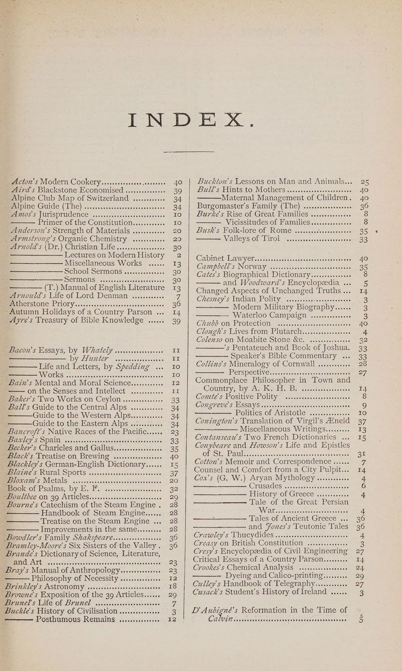Acton’s Modern Cookery....... Me aaeaencoteese evcra's Blackstone. Economised ........«0sse0 Alpine Club Map of Switzerland ONE GUIS (LNG)... cesseinien venieniemeen seis swnens Amos’s Jurisprudence —_ Primer Of Che ConsMtutiOny (dc... Anderson's Strength of Materials ..........+. _ Armstrong's Organic Chemistry Arnold's (Dr. VC bristian: Bile’... laneoe-coeess ——__—_———— Lectures on Modern History Miscellaneous Works SCMOOMSERMIONGS asics voccosee oc Sermons —— (T.) Manual of English Literature mrgeould s Lite of Lord Denman ....000.0860 BSORSCONC” PIIOTY. severierssessscacesoesaseosa renee -Autumn Holidays of a Country Parson ... Ayre's Treasury of Bible Knowledge Coe ee reeeeeeeesereoeoseooo® eeovos CHP eoeooreeesesereeovo0e eooeoe meeeecor S Essays, by WateLY .s.rcccrerreoneses —__—__—— by Hunter — Life and Letters, by Spedding NV OES, 020 i cvescnosigredeniedercssevessvces on the Senses and Intellect Baker's Two Works on Ceylon ......cocsseeee Ball's Guide to the Central Alps Guide to the Western Alps... .ss.00s Guide to:the Pastérn Alps’..7:. csi. Bancroft's Native Races of the Pacific...... 72S DOA. oesacea vo onsesascae Deememee aie iets meeeckey s Charicles and Gallus.........s0ses00e mzce's Treatise on Brewing 20.5. sicscnsessses _ Blackley's German-English Dictionary...... BE 2220S RULAL SPOLtS ..scccesasssincsdoconstensse ~ Bloxam’s Metals Book of Psalms, by E. F. BPO ZLILUCE ON. 39 ATLICIES..00.0ccvceseensecesoeceoes - Bourne's Catechism of the Steam Engine . '——— Handbook of Steam Engine...... Treatise on the Steam Engine .. —— Improvements in the same......... ~ Bowdler’s Family ShARSpeare.vrisverevscscceees . Bramley-Moore § Six Sisters of the Valley . Brande's Dictionary of Science, Literature, and Art Bray's Manual of Anthropology naciganeswres Pillosophy of NeCessity ec+.s.0a52) Beckley Ss AStrONOMY ....ccccccovoseseseseceesee Browne's Exposition of the 39 Articles...... mexunel s Life of Brumel .sccserses sieeteatesnaietace | Buckle's History of Civilisation ......cs.eeeeee Posthumous Remains cercevorereveee eeeeveerrece POSS oee seo oHHeeeoeDooe Te BR0E00 Poort oor eeeresoesese PHSHHH SHS SHT HHS THH HEH SHED OHH HOH TOF TETOHH SOD Buckton’s Lessons on Man and Animals... PUUE SEAS EO AVLOUREIS. 2, vivant nasssaacices sous Maternal Management of Children. Burgomasters, Familyy (Whe)! ven.csenesceeveess Burypees Rise Of Great Pamilies sessed sesaes WVicissitudes.of Ham ltesiy. sa. sasssesoes Busk's Folk-lore of Rome ........- Bile, ainslacnersetals Valleys of Tirol Coeereoceeosrooeosoverses Cabinet Aw y eb a. sii vss svsmaecscsesasseasiores 50 CAUePOCll SINOVWAY toscana rasce sense evenatoge ces Cates’s Biographical Dictionary.........+s+0+ and Woodward's Encyclopeedia .. Changed Aspects of Unchanged Truths .. Chesney’ s Indian Polity Modern Military Biography BIOOOE — Waterloo Campaign Chubb on Protection Cloiele § WAves: (Om PIUtaT Cy. asesusse ese ee Colenso on Moabite Stone &c. ’s Pentateuch and Book of Joshua. Speaker’s Bible Commentary ... Collins's Mineralogy of Cornwall .........00 = PETES PE CHING sae. coiescne sss eonnts soemssceoe Commonplace Philosopher in Town and Country, ycAP Keil ares tree dcacsscnees Conte's Positive Polity COMCUCUC SSSA Slimane cee eae sven cocass cesses Politics of Aristotle Conington’s Translation of Virgil’s Afneid Miscellaneous Writings......... Contanseau’s Two French Dictionaries ... Conybeare and Howson’s Life and Epistles OLS ly AIG I arhaeenaneen eeononendbanSsaarcn oa: Cotton's Memoir and Correspondence ...... Counsel and Comfort from a City Pulpit... Cox’s (G. W.) Aryan Mythology ............ CriisaGes srt. -atedsomense ces oes History OF Greece scc0.cccones Tale of the Great Persian Coo eee eee Hr sereeeseoreee Or ee eC ad ) eoevoce Qeoeoescesecerese —— Tales of Ancient Greece ... ——_—_————. and Fones's Teutonic Tales Crawley S A MUCYCICes: <cccnacscivsemeterasseccse Creasy on British Constitution Cresy's Encyclopeedia of Civil Engineering Critical Essays of a Country Parson......... Crookes's Chemical Analysis — Dyeing and Calico-printing......... Culley’s Handbook of Telegraphy..........0« Cusack's Student’s History of Ireland OO @covce D Aubioné’s Reformation in the Time of aes. oeeeerenecesoeoeeoeree eeoocereeoereseoeeesesee Ge