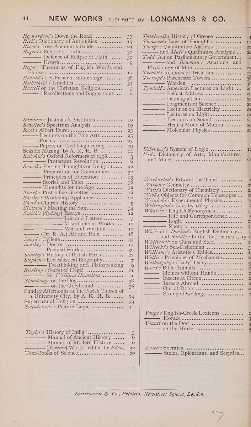Reynardson's Down the-Road:, .....cs.ecseees 37 Reich's Dictionary of Antiquities ..........6. 15 Rivers Rose Amateur s.Guiclensscsaeeest.e. « 23 ogerss ECUPseOL alk Nesi ts aveqed eetanene ens 30 —- Defence of Eclipse of Faith ...... 30 a, PUSSAYS pedevecse tne’ scene tessmucmeme mice Roget's Thesaurus of English Words and TDS SOS: <0. sncirin vn costes dents hudene me mameoarate 15 Ronald's Fly-Fisher’s Entomology ......... 38 LOOLASCH ULE S$ LSGACMLES aes. pedeedsn anes coces ae Ba Russelé on the Christian Religion .........s0. 5 ’s Recollections and Suggestions ... 2 Sandars's Justinian’s Pnstitutes .....scseceeeee 10 DS CREIES MPSCtTUM AMAIVSIS..1s-ecseseeca sss Be) RCC lees MAL OCTEAL Lol enesy cei tessostpeds cers osecres 25 ——-— Lectures on the Fine Arts .........006 25 GEMS tercncnkatccsen eaters pets sees neeren 25 Papers on Civil Engineering ......... 29 Seasides Musing Dy Nisei Os sesceweccevs I4 Seebohm’s Oxford Reformers of 1498.....064+ 3 ——- Protestant REVONMLION 5 <cd.es ies 6 Sewell’s Passing ‘Thoughts on Religion...... a2 — Preparation for Communion ...... ed Principlesros Eo Cucation Shicccucsscs 2 LOVIES cum ia OS), tecepajes se ccs neewcnes 36 ———- Thoughts for the Age ...........608 a2 SHarp.s Post-office Gazetteer Tice. ccke sec 16 Shelley's Workshop Appliances .........6s0605 20 SHOP ERAS DURCORUAISTOPY pisaeasecceces sts seoe dt oes 5 SEND SOM SIMECINT the SUM. .2s.52.s0cessoess 34 SUBCLL SMD PORE MEBGLYS. cc saSsavdevecsccsvivess 12 —— PROTA LELUET Ss ce stassesee 7 ——_—__——_—- —— Miscellaneous Works ... 12 —_——-- Wit and Wisdom ......... bee (Drakenezair and Rain ..ci.cccceexs 18 ESCH A SK VINCTICK vate ete avetestuwGns cons ieatie’ ess 35 BS OMLNEP SS LIOCLOL nis weennese inner cucses deassanee 13 PLOCUCAL VN OT WSansaiekslces nen cteneen ae 36 Stanley's History of British Birds .......4..: Sy ee: Stephen's Ecclesiastical Biography.........066 7 - Freethinking and Plains speaking 9g Stirling's Secret of Hegel SAR Ree en ee II Sir Welliam Faye lente cos un RS EOICCILETLS EROTIC DOD accrvescoanereseasseentye3 38 ———- on the Greyhound .........e eee 38 Sunday Afternoons at the Parish Church of a,.University:. City, by As Kali spees. 14 SuUpermattiral RENSION. ......cacesmneesnedetesnsa B33 LUGMOOULILE S-PICtULE LOGIC sscesssess Stone sacs Ts LaVsOTe SMEAISCOLY. OF TNGIA oassases satan es eseee’ 3 — Manual of Ancient History ...... 6 ——-— Manual of Modern History ...... 6 ——_——_ (Feremy) Works, edited by Hdex, 32 TEXt2BOOKS Of SCIENCE. i scccesesseasoencees Gee cO. Thirleyall's History of Greece ..... serene 4 LT ROM SO: SHGAWS OF THOUGH: Sees .stscaeas . i Thorpe's Quantitative Analysis ........+.s000 2c and Aduzr’s Qualitative Analysis ... 2c Todd (A.) on Parliamentary Government... 2 Physiology of Man ........ Soatasvepeste stems 2c Tivench's. Realities of irish bite ss, , secs senses .2 Trollope's. Barchester LOwers:-ttz.res.aeeteroes 36 WiATCen i cacen ss ocrocde se cgenmesr ese 36¢ Tyndall's American Lectures on. Light ... 2c -—— Helfast.AGAress:.ccavSeeyy scemeeeen 2c ——-—— Diamagnetism......ciedecscvoseseees . = BR caine: 2c ———-— Lectures on Electricity ............ 21 —-— Lectures on Light ...........0seee0e 21 Lectures om Sound (6-05. f..2.200-08 2¢ ——-—— Heat a Mode of Motion ......... 2c —-— Molecular PHySIcs.....scccsseeevees 2c Ueberwes's System.of Logic ..........demseces a Ure's Dictionary of Arts, Manufactures, and, Mines <r... Ragewncateeest san ccapdesoaeeeten 2 Warburton's Edward the Third .........06 ( Watson's (GEOMECINY sas. cst thecal vencunan eta 2 Watts's Dictionary of Chemistry ............ 2. Webd's Objects for Common Telescopes... 1 Weztnhold's Experimental Physics........... Ie Weilington’s Lies Dy Gleie~.. ..ccssvepesanee ‘ Whately's English SynonymMes ......cseceeees ® Life and Correspondence......... ( MORAG Srcaseaceesstetes cee carer seer y PONELOTIC! scones, onaenchiesse emesis I White and Donkin’s English Dictionary... 1 and /ezddle's Latin Dictionaries ...15,1 Whitworth on Guns-and Steel <.....ccscssce 2 W2ic0cks Sa FISHErMan siaaes ives ann cceeer 3 Wallianis' § Aristotle Si7othicsS., <.. sss tencceess I Witlis's Principles of Mechanism.........006 2 Wellowehoys (Wady) Diary...cets.scseoses ene 2 Wood S BI Animals corse coccccaceeeneee teed 2 Homes without, Hands <.....s0-cccse 2 ——— INSECTS AT HOME cocccccaccccccatecssesee 2 ———_—F [NSectS7A broad Tersesessercccaeemoee mes 2 oe SOIT OL MT) OOLShe cc crecacccsctesecseteeunee 2 — Strange Dwellings .......ccccscscereee 2 Yonge's English-Greek Lexicons ........060 I TLOLACER.. Geen tcusk se the sdeees Suamerecs tee 2 Vouateon the Doge snc wectdene rats eet swsnsesee 3 ONstHesE LOSE dec bsc.edenes Recap suse en LGLLEPS SOCKALESE ae canons dase rune hake seabed ates - Stoics, Epicureans, and Sceptics... 4 Boe