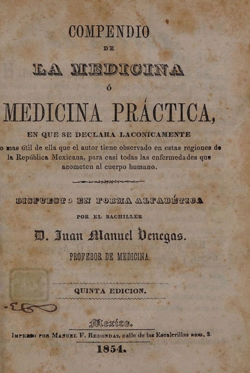 COMPENDIO DE Dé UE DIGINA MEDICINA PRÁCTICA, EN QUE SE DECLARA LACONICAMENTE o mas útil de ella que el autor tiene observado en estas regiones de la República Mexicana, para casi todas las enfermedades qa += acometen al cuerpo humano. Dr SAR AAA DISPVULMRLIOLL AN PORSUA ARPADÍTIVA - POR EL BACHILLER DD. Juan Manuel Venegas. , PROFESOR DE MEDICINA, iS II NOIA LIN ININ LD NS DIT L NL XLS RN QUINTA EDICION. NOIOINLOIOL OSI DSSSLO LOLI LNS LL LSLSSSLISLLSSISL ALIS FREXÍCO. Impreso por ManurL F. ReponDas, calle de las Escalerillas núsa, $. pe 1854.