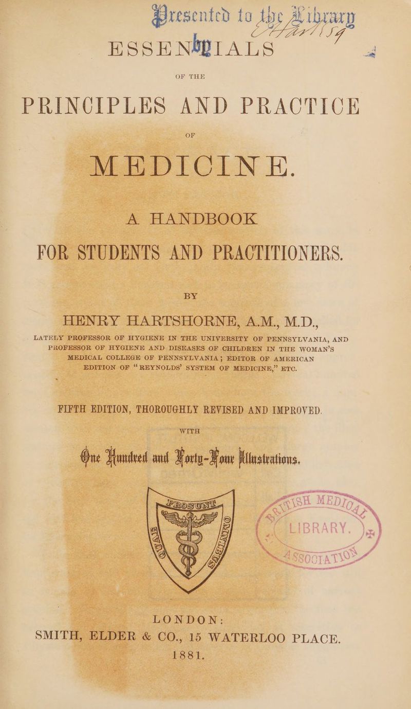 Presented to AD Ze W777 eel J ESSENMWILALS i> PREsCiPLES AND PRACTICE MEHDICIN EH. A HANDBOOK FOR STUDENTS AND PRACTITIONERS. BY HENRY HARTSHORNE, A.M, M.D., LATELY PROFESSOR OF HYGIENE IN THE UNIVERSITY OF PENNSYLVANIA, AND PROFESSOR OF HYGIENE AND DISEASES OF CHILDREN IN THE WOMAN’S MEDICAL COLLEGE OF PENNSYLVANIA} EDITOR OF AMERICAN EDITION OF “ REYNOLDS’ SYSTEM OF MEDICINE,” ETC. FIFTH EDITION, THOROUGHLY REVISED AND IMPROVED. WITH One Yeontvedt ail ¥orta-¥ owe Kitusteations,