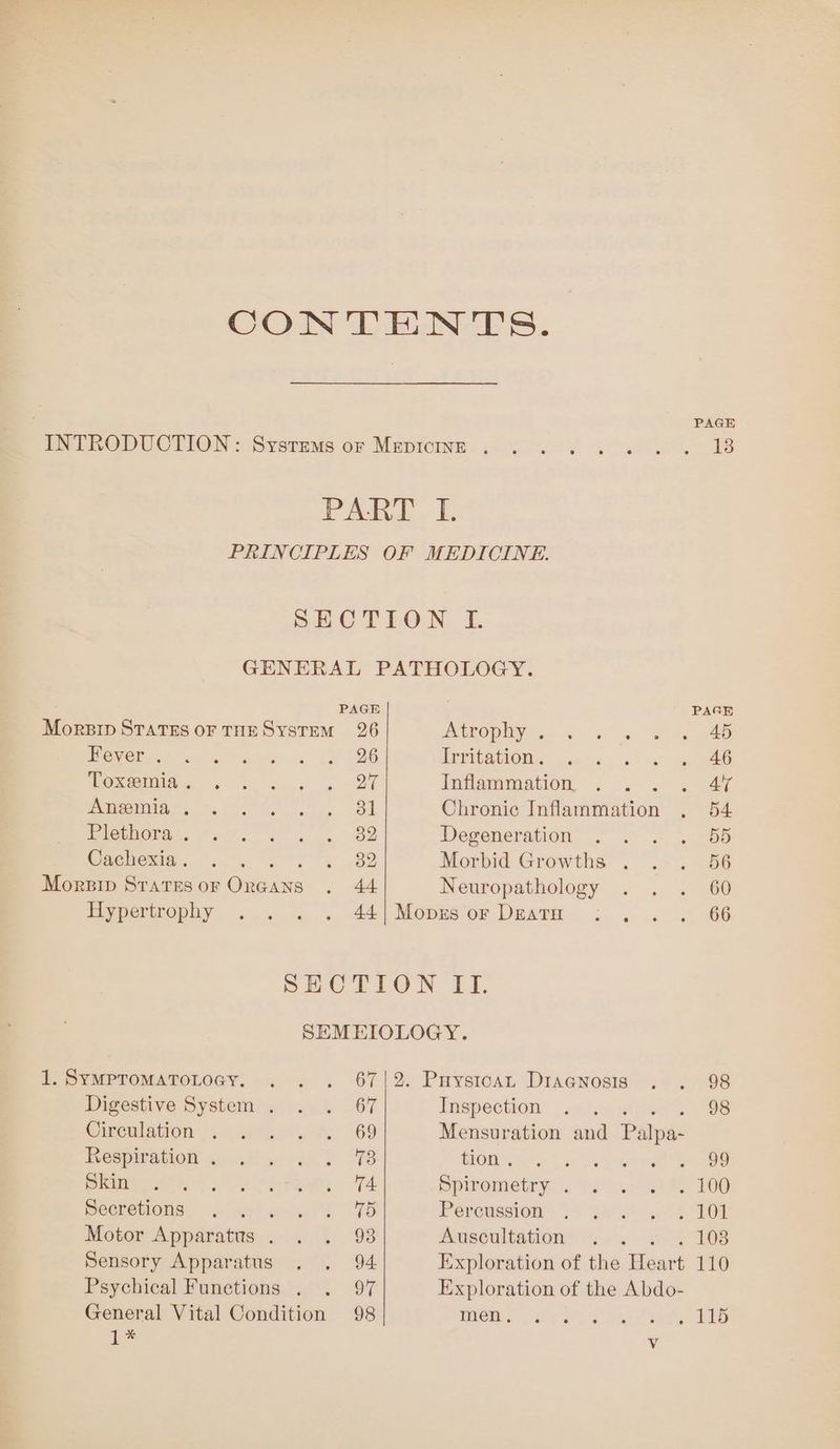 CONTENTS. PAGE ENERODUCTION = Syermms ov Mupioine., 40. 0 , abo. B PART. [ PRINCIPLES OF MEDICINE. SECTION I. GENERAL PATHOLOGY. PAGE PAGE Morsip States or THES YsTEM 26 AOD) a gs Si ee ee ans ta ee a SY COG Irritation. i ae Woremda. « . a + » 27 Tifa romation: a ae ens. =e ee Bk Chronic Inflammation . 54 Se a aa ita: Degeneration . . . . 55 Cachexia. -. . > oe Morbid Growths . . . 56 Morpip States oF Onoans . 44 Neuropathology . . . 60 Hypertrophy .. . . 44|Mopesor Deatm : , .. 66 SECTION ITI. SEMEIOLOGY. 1. Sympromatotogy. . . . 67|2. Paystoan Diagnosis . . 98 Digestive System . . . 67 Inspection . . 98 Cicalsiion oo alee S69 Mensuration and Paes Hespwrasion aio. anf “7S BOM ba Va eee Cenicete SY ole 74 Spiremmetryr: heat Re FOO POerOuOns x jrme erie). VB Perowesion= yo girth TOR Motor Apparatus. . . 98 Auscultation 5. + 4-108 Sensory Apparatus . . 94 Exploration of the Heart 110 Psychical Functions . . 94 Exploration of the Abdo- General Vital Condition 98 WOM so dare ia ay Le ~