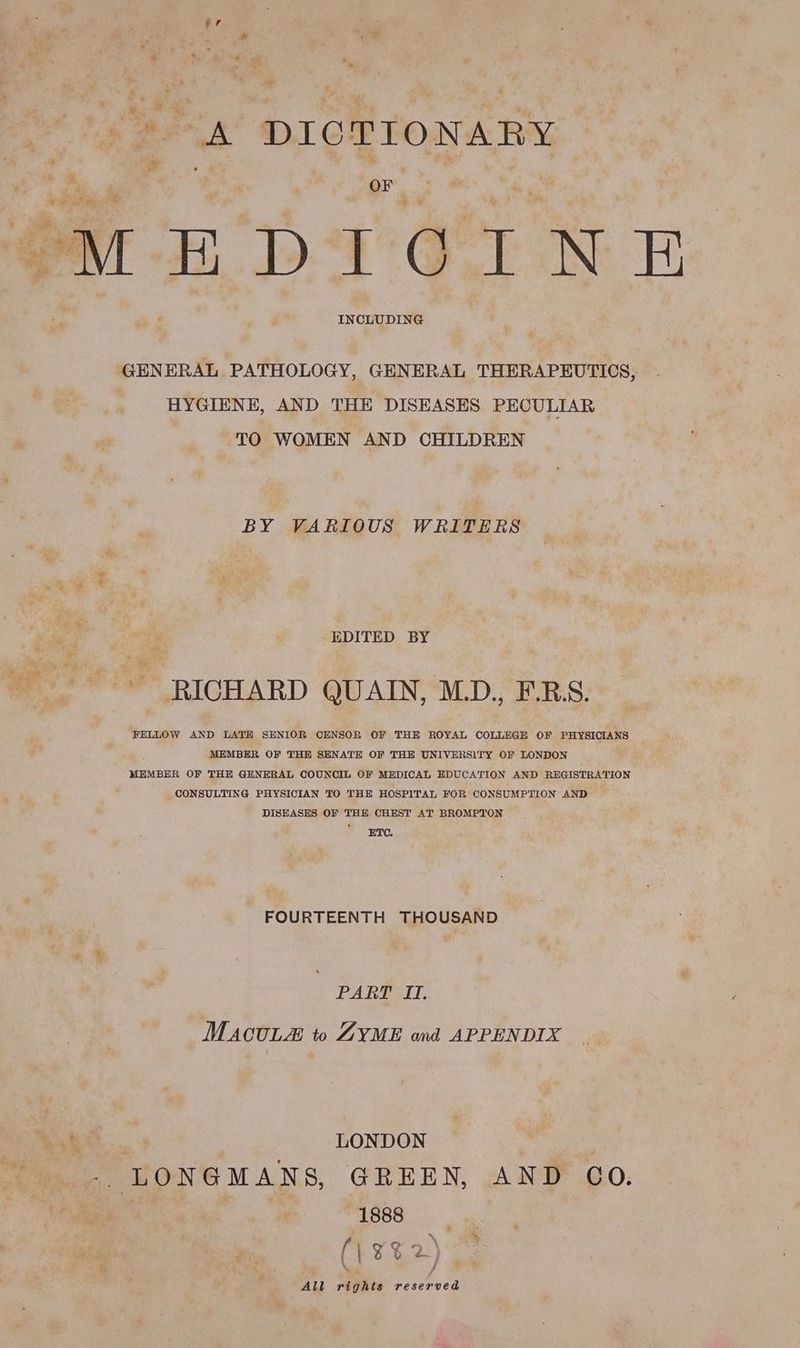 - » A DICTIONARY (Ne Me ae OF : ae an ae 7 OME DTGINE INCLUDING GENERAL PATHOLOGY, GENERAL THERAPEUTICS, HYGIENE, AND THE DISEASES PECULIAR TO WOMEN AND CHILDREN BY VARIOUS WRITERS 2 EDITED BY ~ RICHARD QUAIN, MD., F.RS. FELLOW AND LATE SENIOR CENSOR OF THE ROYAL COLLEGE OF PHYSICIANS MEMBER OF THE SENATE OF THE UNIVERSITY OF LONDON MEMBER OF THE GENERAL COUNCIL OF MEDICAL EDUCATION AND REGISTRATION CONSULTING PHYSICIAN TO THE HOSPITAL FOR CONSUMPTION AND DISEASES OF THE CHEST AT BROMPTON ETO, FOURTEENTH THOUSAND PART I. MAcULe to ZYME and APPENDIX ‘ LONDON | -. LONGMANS, GREEN, AND OCO. 1888 (1 ¥%2) All righis reserved