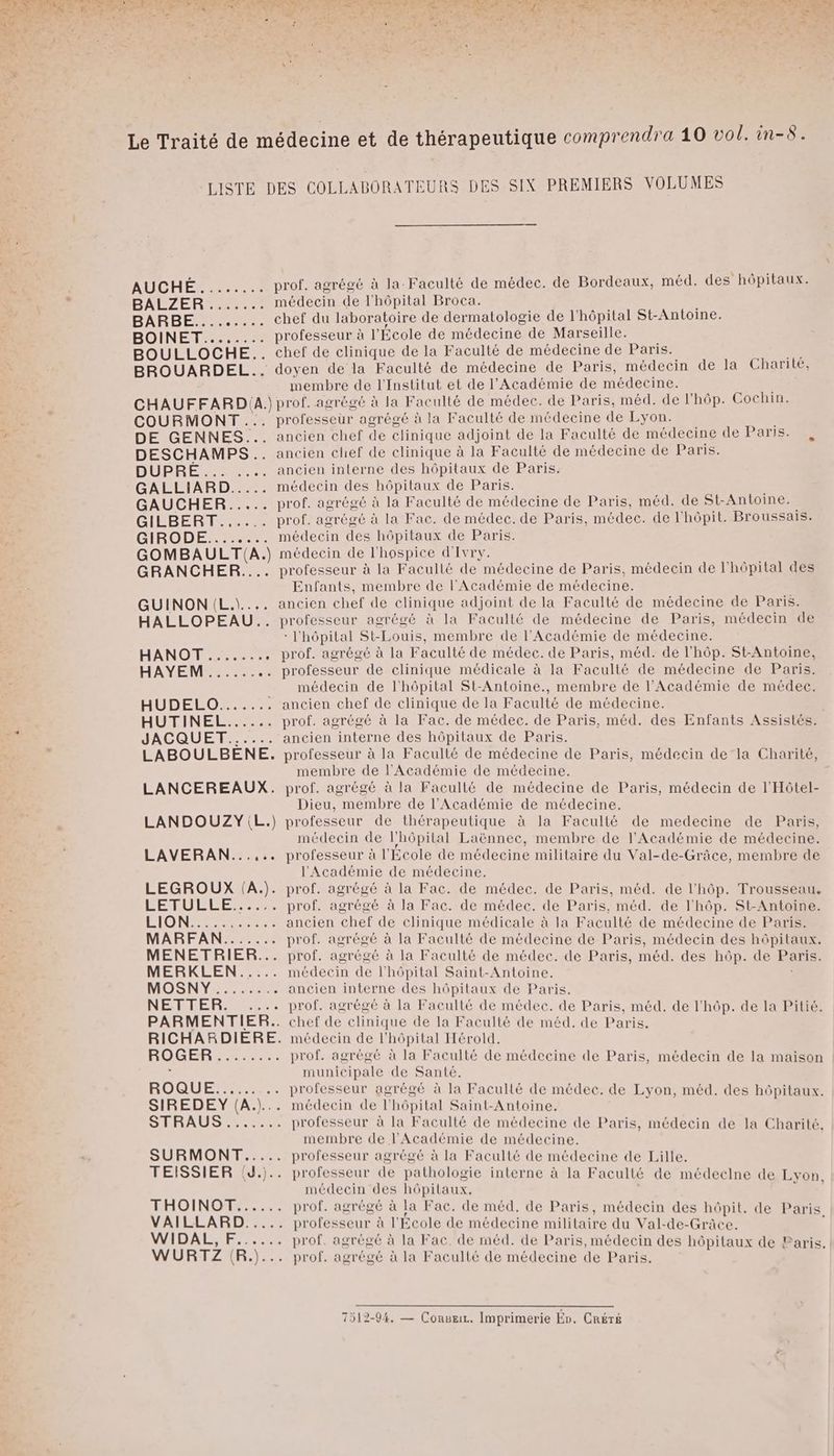 BOINÉT 0 BOULLOCHE.. BROUARDEL... médecin de l'hôpital Broca. professeur à l'École de médecine de Marseille. chef de clinique de la Faculté de médecine de Paris. doyen de la Faculté de médecine de Paris, médecin de la Charité, membre de l'Institut et de l'Académie de médecine. COURMONT DE GENNES... DESCHAMPS .. DUPRE 0 GALLIARD..... GAUCHER... GILBERT GIBODE me GOMBAULT(A.) GRANCHER..…. GUINON (L.\.... HALLOPEAU.. HUDELOr HUTINEL...... JACQUET..... LABOULBÈNE. LANCEREAUX. LANDOUZY\L.) LAVERAN...... LEGROUX IA}. FÉTULLCE Re MENETRIER... MERRLEN:S. MOSNYS UE NERBLERNS. PARMENTIER.. RICHARDIERE. HOGER = 6 -.. BOQUES CN SIREDEY (A.)... STRAUS SURMONT..... TEISSIER (J.).. THOINOT...... VAILLARD..... WIDAL, F...... WURTZ (R.)... professeur agrégé à la Faculté de médecine de Lyon. ancien chef de clinique adjoint de la Faculté de médecine de Paris. ancien chef de clinique à la Faculté de médecine de Paris. ancien interne des hôpitaux de Paris. médecin des hôpitaux de Paris. prof. agrégé à la Faculté de médecine de Paris, méd. de St-Antoine. prof. agrégé à la Fac. de médec. de Paris, médec. de l'hôpit. Broussais. médecin des hôpitaux de Paris. médecin de l'hospice d'Ivry. professeur à la Facullé de médecine de Paris, médecin de l'hôpital des Enfants, membre de l'Académie de médecine. ancien chef de clinique adjoint de la Faculté de médecine de Paris. professeur agrégé à la Faculté de médecine de Paris, médecin de : l'hôpital St-Louis, membre de l'Académie de médecine. prof. agrégé à la Faculté de médec. de Paris, méd. de l'hôp. St-Antoine, médecin de l'hôpital St-Antoine., membre de l'Académie de médec. ancien chef de clinique de la Faculté de médecine. prof. agrégé à la Fac. de médec. de Paris, méd. des Enfants Assistés. ancien interne des hôpitaux de Paris. professeur à la Faculté de médecine de Paris, médecin de la Charité, membre de l'Académie de médecine. prof. agrégé à la Faculté de médecine de Paris, médecin de l'Hôtel- Dieu, membre de l’Académie de médecine. professeur de thérapeutique à la Faculté de medecine de Paris, médecin de l'hôpital Laënnec, membre de l'Académie de médecine. professeur à l'Ecole de médecine militaire du Val-de-Grâce, membre de l'Académie de médecine. prof. agrégé à la Fac. de médec. de Paris, méd. de l'hôp. Trousseau. prof. agrégé à la Fac. de médec. de Paris, méd. de lhôp. St-Antoine. ancien chef de clinique médicale à la Faculté de médecine de Paris. prof. agrégé à la Faculté de médecine de Paris, médecin des hôpitaux. prof. agrégé à la Faculté de médec. de Paris, méd. des hôp. de Paris. médecin de l'hôpital Saint-Antoine. ancien interne des hôpitaux de Paris. chef de clinique de la Faculté de méd. de Paris. médecin de l'hôpital Hérold. prof. agrégé à la Faculté de médecine de Paris, médecin de la maison municipale de Santé. professeur agrégé à la Faculté de médec. de Lyon, méd. des hôpitaux. médecin de l'hôpital Saint-Antoine. professeur à la Faculté de médecine de Paris, médecin de la Charité, membre de l'Académie de médecine. professeur agrégé à la Faculté de médecine de Lille. professeur de pathologie interne à la Faculté de médeclne de Lyon médecin des hôpitaux. | , prof. agrégé à la Fac. de méd. de Paris, médecin des hôpit. de Paris professeur à l'École de médecine militaire du Val-de-Grâce. prof. agrégé à la Fac. de méd. de Paris, médecin des hôpitaux de Paris prof. agrégé à la Facullé de médecine de Paris. 7512-94, — Conseir. Imprimerie En. CRÉTé