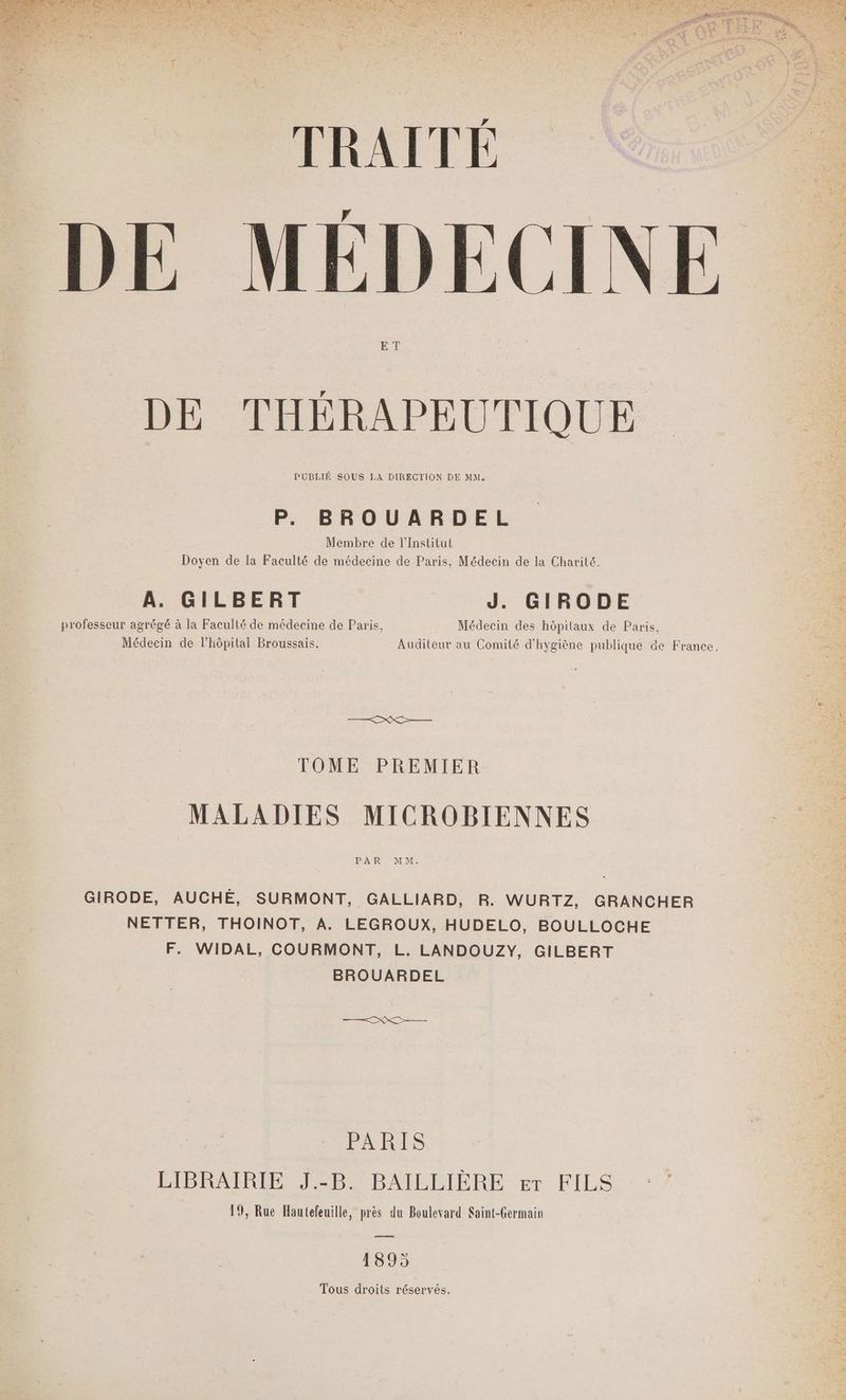 TRAITÉ DE MÉDECIN ET DE THÉRAPEUTIQUE PUBLIÉ SOUS LA DIRECTION DE MM. P. BROUARDEL Membre de l’Institut Doyen de la Faculté de médecine de Paris, Médecin de la Charité. A. GILBERT J. GIRODE professeur agrégé à la Faculté de médecine de Paris, Médecin des hôpitaux de Paris, Médecin de l'hôpital Broussais. Auditeur au Comité d'hygiène publique de France. D TOME PREMIER MALADIES MICROBIENNES PAYRSAMENT GIRODE, AUCHÉ, SURMONT, GALLIARD, R. WURTZ, GRANCHER NETTER, THOINOT, A. LEGROUX, HUDELO, BOULLOCHE F. WIDAL, COURMONT, L. LANDOUZY, GILBERT BROUARDEL PARIS LIBRAIRIE J.-B. BAILLIÈRE er FILS 19, Rue Hautefeuille, près du Boulevard Saint-Germain a 1895 Tous droits réservés.