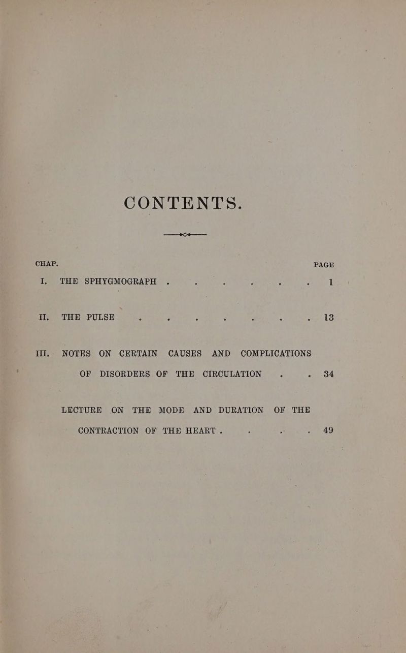 CONTENTS. ROR Se CHAP. PAGE I. THE SPHYGMOGRAPH . Sik anet : P : 1 Il. THE PULSE : ‘ ; P : : aE: Ill, NOTES ON CERTAIN CAUSES AND COMPLICATIONS OF DISORDERS OF THE CIRCULATION . - 34 LECTURE ON THE MODE AND DURATION OF THE