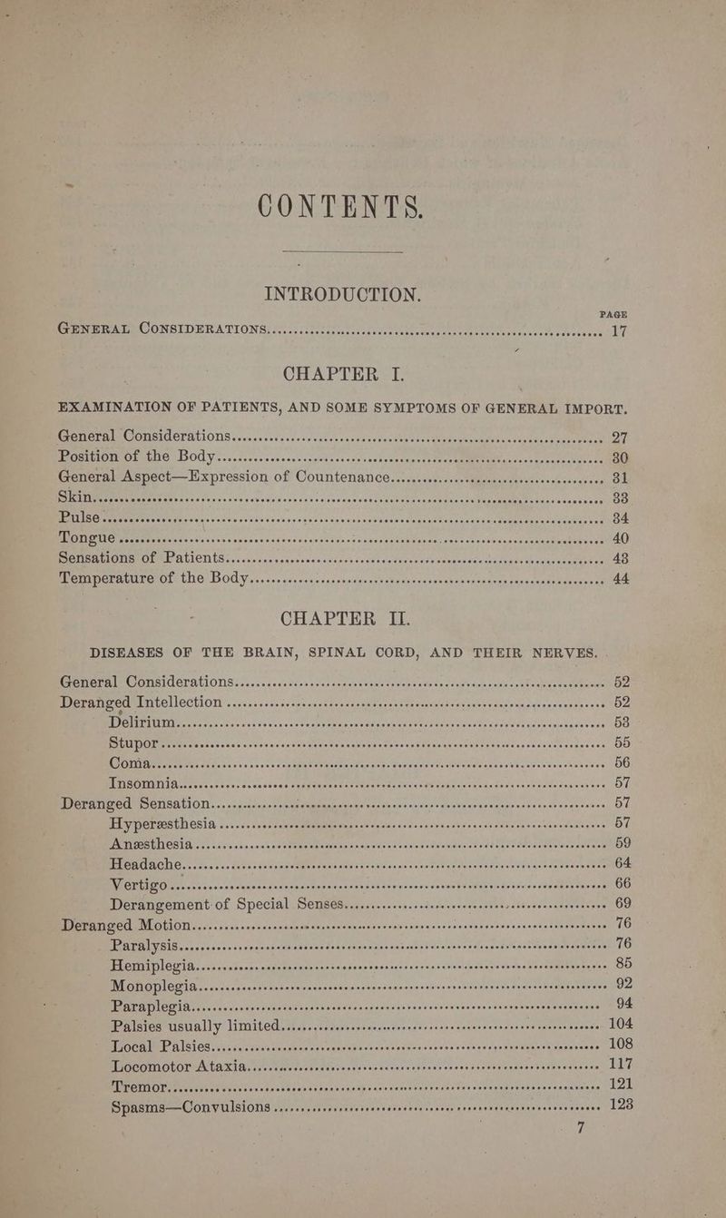 CONTENTS. INTRODUCTION. GENERAL CONSIDERATIONS CHAPTER I. EXAMINATION OF PATIENTS, AND SOME SYMPTOMS OF GENERAL IMPORT. Vivin SN pbeiget she egavannedGentonsincenss ie RiraNecmmbes sesekss tur eee oe 2 PSION MEO CUTS DOD Y os. licevccscesedogoltcsose sastsucsaue tt ice Umma aca skaseel Eiieets General Aspect—Expression of Countenance......ssscccccssccecssseesccsccesenvess 31 Sees fe rjc ees vat oad cso fas> urns ea test oPN cee cestelde. amma oan 83 MaEL Lae e eater en Gr ge she Soe euawreic e's sid weld ve'Gie wicoaseeGSCES Somes baa ealasy den Meee ee oR van 34 Mp ERR ecegt Weis «0s vivashecastccsteesses'sateecsacncesdsautuy as edo? sas-oeisup'es plahiee tontuinces 40 ee IROL ALIOTI Secs suis ane sansesncs «nine sn d¥s oo cieaceteoenacaddusnesgass duegisgeattct oe 43 MODEL OL LIC) LOGY... «co ciesassocanonsinde uss cdpaedusins sive spiebiicn enesevaateaeeses at 44 CHAPTER IL. DISEASES OF THE BRAIN, SPINAL CORD, AND THEIR NERVES. . Cem ECG OUAUONS: sass sce ours sas catered sahesr cements «coisas cdevas¥l cated uous eave 52 Perret mU RT UEILECHION 05550 sen tdcoe ans ieea sb opatarsst os dusisledsall save udarpagaysseecanst sess 52 LOS aS a RE aoe te a NI eT 53 | MITT even ca od> one vote ns dev dy Maree vanvess rons (hanea see saeahes Wnced ac dhoddeeseaues ce 55 “CATES oy Say Son CAREER ocr ELOPT anc? By St PP CELOR SE CEOTY Pent Re Cene reer eerer 56 UDOT EMail BS eae PARE ph Bin Sontag Ptr pe CEA ihc COPE Te PLLey REY EY PLO Pee eee 57 BOVERI GCTSOTISA LION... «a dsies=) op tacuammasgaes 1225 sos enee Se Mais OUP esse «01 5258 se de vowes 57 ELS OE CIPUILOSIA J s..cs inion csmamemmee also Glen ioc sto'vdy cos «5d Unteons caiges ombanginint 57 UTA EEN CS 107 8025.0; «Sin aon'a ad PREM GRE tx decleie avin dic oll CW awidulde ed dad US aaaT eRe waa aioe 59 Hleadache.........i.+: VhadpinsUgWadenende thee dsvennassetdveudvanansdcone’vaeeny¥acsnetse 64 LR EIS eg ae iS hy Per Sn sh PPR oo 66 Derangement: of Special Semses..........:s.sssessseeeeeseees salt Jolie aeaeenenye 69 Deranged Motion..........cccccccessssssssenssssnessssscscensssssserscsssecececcesseseenveoes 76 Paral ysis......ccsccsepecsscssascesesoasersorsaces soabpiisicodnslng ve netislea tl des Dnemagtene vs 76 Hemiplegia.........00scsscosssecsssceccccnescessrssccessesecseccensseeassesscesessceoes 85 Monoplegia....cssscssscrssererscccccnessssssensscrssensessnsssnssen sees seees aun serens 92 Paraplegia.......csssccsssecescccnsccessccnscessnssenssscesccsenecsserecesesescesenes 94 Palsies usually limited........sccceccsessccsrscrsssescnresceescusere senses cewens 104 Local Palsies.......ssseccecsseses PART sa apes ened vale et oe deekle so RMCCENG Resa sas te 108 Locomotor Ataxia....ccuccsssessereseeseens EAU e Leo ath cap eb bsbetMecas sev etae ePadene 117 SIE CETOT avai th os Sesaacs bpnbGhestadasdaceih sare sered Gra veate Vos «dete vane ah ots'esgnansinse 121 Spasms—Convulsions ....++.sssesseseeees FE PL EOE Ly Os ee Ln cee 128 ?