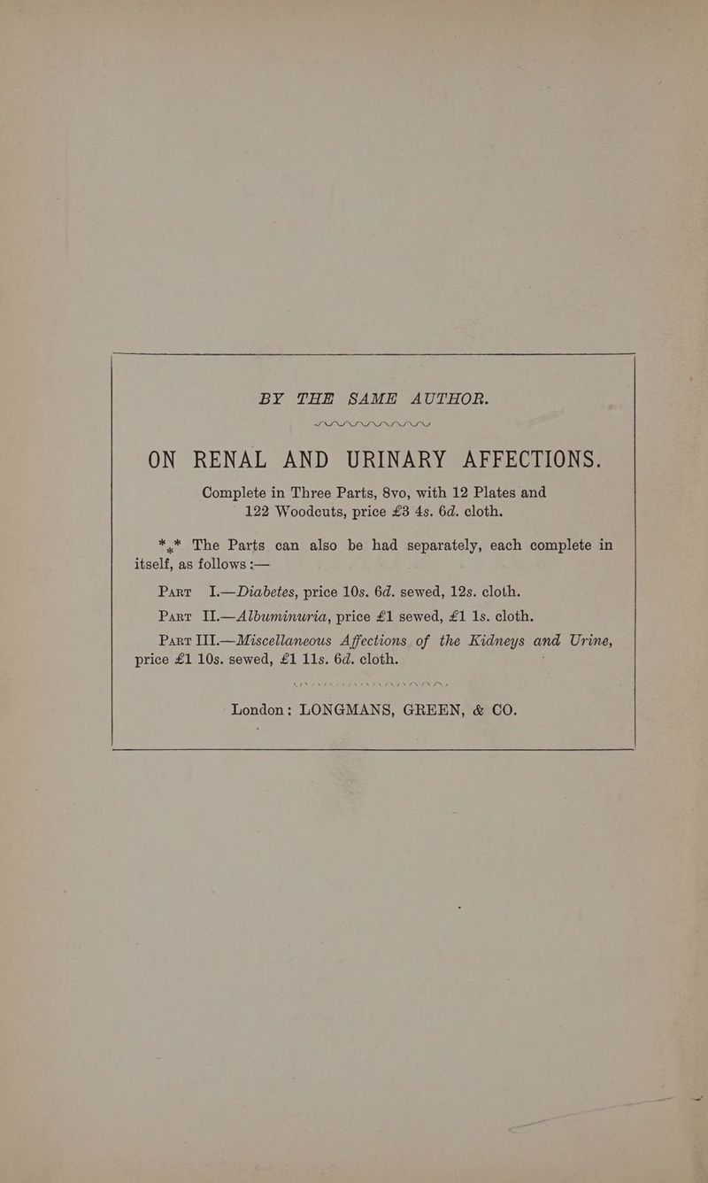 BY THE SAME AUTHOR. SIONS NS NRHN ON RENAL AND URINARY AFFECTIONS. Complete in Three Parts, 8vo, with 12 Plates and 122 Woodcuts, price £3 4s. 6d. cloth. *.* The Parts can also be had separately, each complete in itself, as follows :— Part I.—Duiabetes, price 10s. 6d. sewed, 12s. cloth. Part II.—Albuminuria, price £1 sewed, £1 1s. cloth. Part III.—Miscellaneous Affections of the Kidneys ane Urine, price £1 10s. sewed, £1 11s. 6d. cloth. NOE SAN ff Not N NST NON Vo NEN London: LONGMANS, GREEN, & CO.