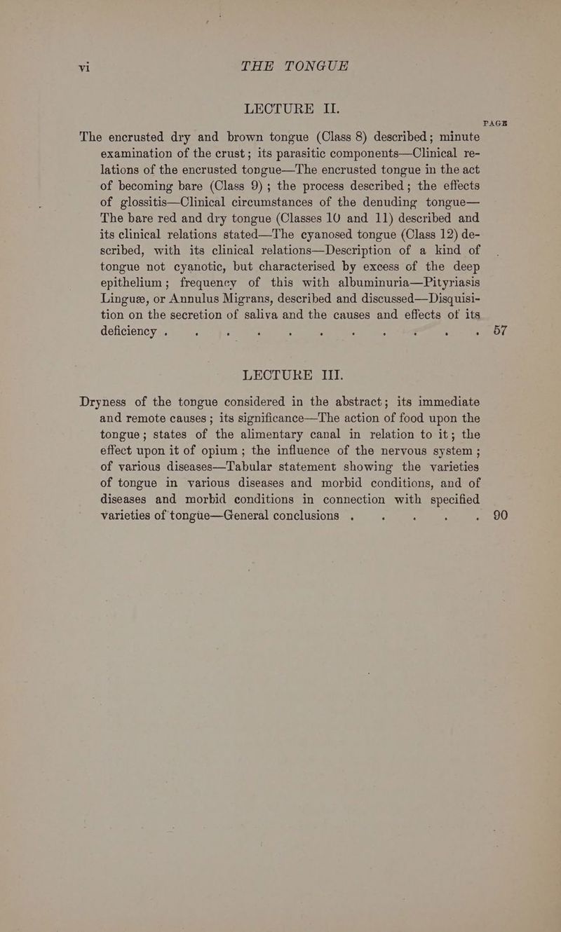 LECTURE II. examination of the crust; its parasitic components—Clinical re- lations of the encrusted tongue—The encrusted tongue in the act of becoming bare (Class 9); the process described; the effects of glossitis—Clinical circumstances of the denuding tongue— The bare red and dry tongue (Classes 10 and 11) described and its clinical relations stated—The cyanosed tongue (Class 12) de- scribed, with its clinical relations—Description of a kind of tongue not cyanotic, but characterised by excess of the deep epithelium; frequency of this with albuminuria—Pityriasis Linguee, or Annulus Migrans, described and discussed—Disquisi- tion on the secretion of saliva and the causes and effects of its deficiency . ‘ : ‘ ; ; : : : : ; LECTURE III. and remote causes ; its significance—The action of food upon the tongue; states of the alimentary canal in relation to it; the effect upon it of opium ; the influence of the nervous system ; of various diseases—Tabular statement showing the varieties of tongue in various diseases and morbid conditions, and of varieties of tongiie—General conclusions . PAGE 57 90