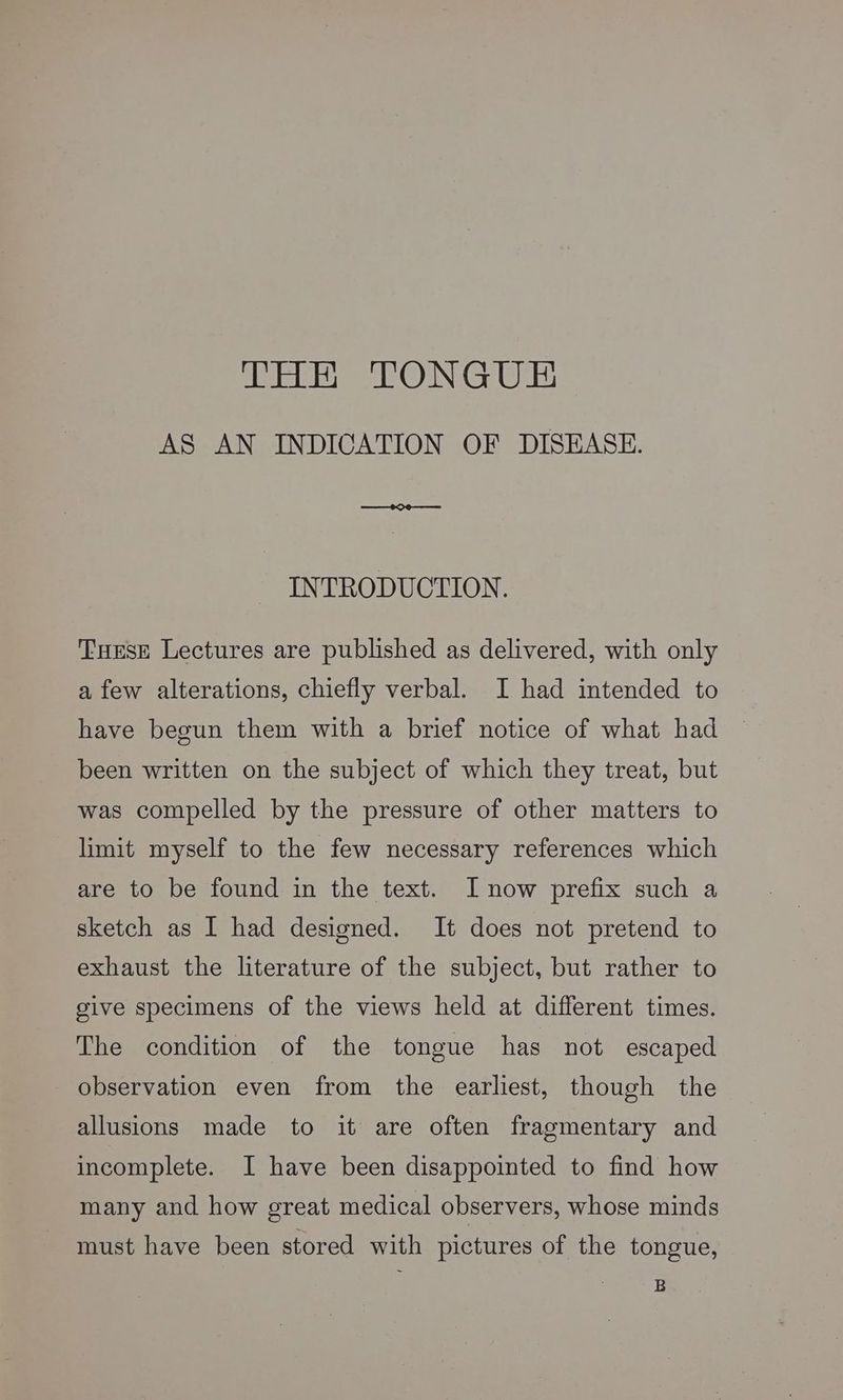 AS AN INDICATION OF DISEASE. #9 INTRODUCTION. Tuese Lectures are published as delivered, with only a few alterations, chiefly verbal. I had intended to have begun them with a brief notice of what had been written on the subject of which they treat, but was compelled by the pressure of other matters to limit myself to the few necessary references which are to be found in the text. I now prefix such a sketch as I had designed. It does not pretend to exhaust the literature of the subject, but rather to give specimens of the views held at different times. The condition of the tongue has not escaped observation even from the earliest, though the allusions made to it are often fragmentary and incomplete. I have been disappointed to find how many and how great medical observers, whose minds must have been stored with pictures of the tongue, B