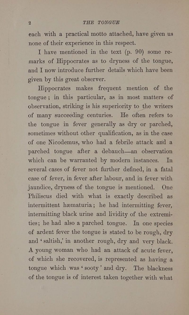 each with a practical motto attached, have given us none of their experience in this respect. I have mentioned in the text (p. 90) some re- marks of Hippocrates as to dryness of the tongue, and I now introduce further details which have been given by this great observer. Hippocrates makes frequent mention of the tongue; in this particular, as in most matters of observation, striking is his superiority to the writers of many succeeding centuries. He often refers to the tongue in fever generally as dry or parched, sometimes without other qualification, as in the case of one Nicodemus, who had a febrile attack and a parched tongue after a debauch—an observation which can be warranted by modern instances. In several cases of fever not further defined, in a fatal case of fever, in fever after labour, and in fever with jaundice, dryness of the tongue is mentioned. One Philiscus died with what is exactly described as intermittent hematuria; he had intermitting fever, intermitting black urie and lividity of the extremi- ties; he had also a parched tongue. In one species of ardent fever the tongue is stated to be rough, dry and ‘saltish,’ in another rough, dry and very black. A young woman who had an attack of acute fever, of which she recovered, is represented as having a tongue which was ‘sooty’ and dry. The blackness of the tongue is of interest taken together with what