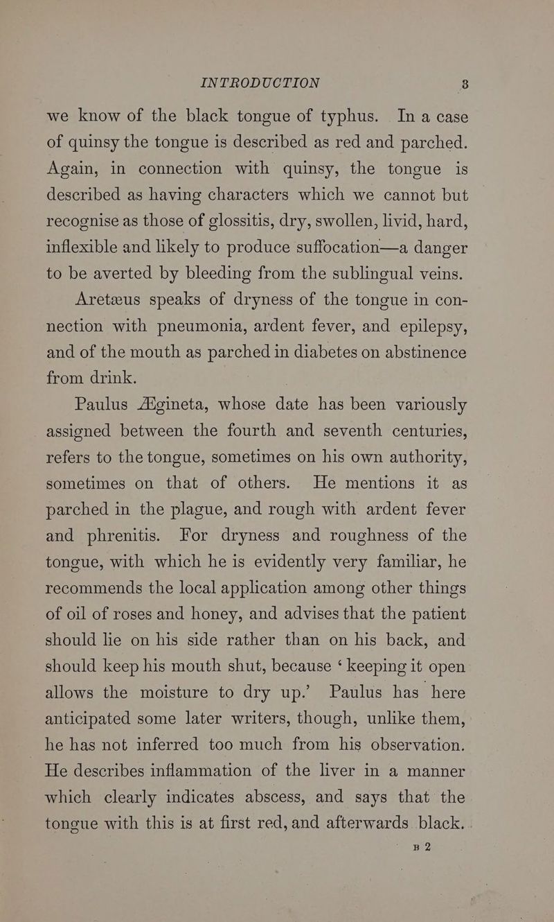 we know of the black tongue of typhus. In a case of quinsy the tongue is described as red and parched. Again, in connection with quinsy, the tongue is described as having characters which we cannot but recognise as those of glossitis, dry, swollen, livid, hard, inflexible and likely to produce suffocation—a danger to be averted by bleeding from the sublingual veins. Aretseus speaks of dryness of the tongue in con- nection with pneumonia, ardent fever, and epilepsy, and of the mouth as parched in diabetes on abstinence from drink. : Paulus Aigineta, whose date has been variously assigned between the fourth and seventh centuries, refers to the tongue, sometimes on his own authority, sometimes on that of others. He mentions it as parched in the plague, and rough with ardent fever and phrenitis. For dryness and roughness of the tongue, with which he is evidently very familiar, he recommends the local application among other things of oil of roses and honey, and advises that the patient should lie on his side rather than on his back, and should keep his mouth shut, because ‘ keeping it open allows the moisture to dry up.’ Paulus has here anticipated some later writers, though, unlike them, he has not inferred too much from his observation. He describes inflammation of the liver in a manner which clearly indicates abscess, and says that the tongue with this is at first red, and afterwards black. B 2