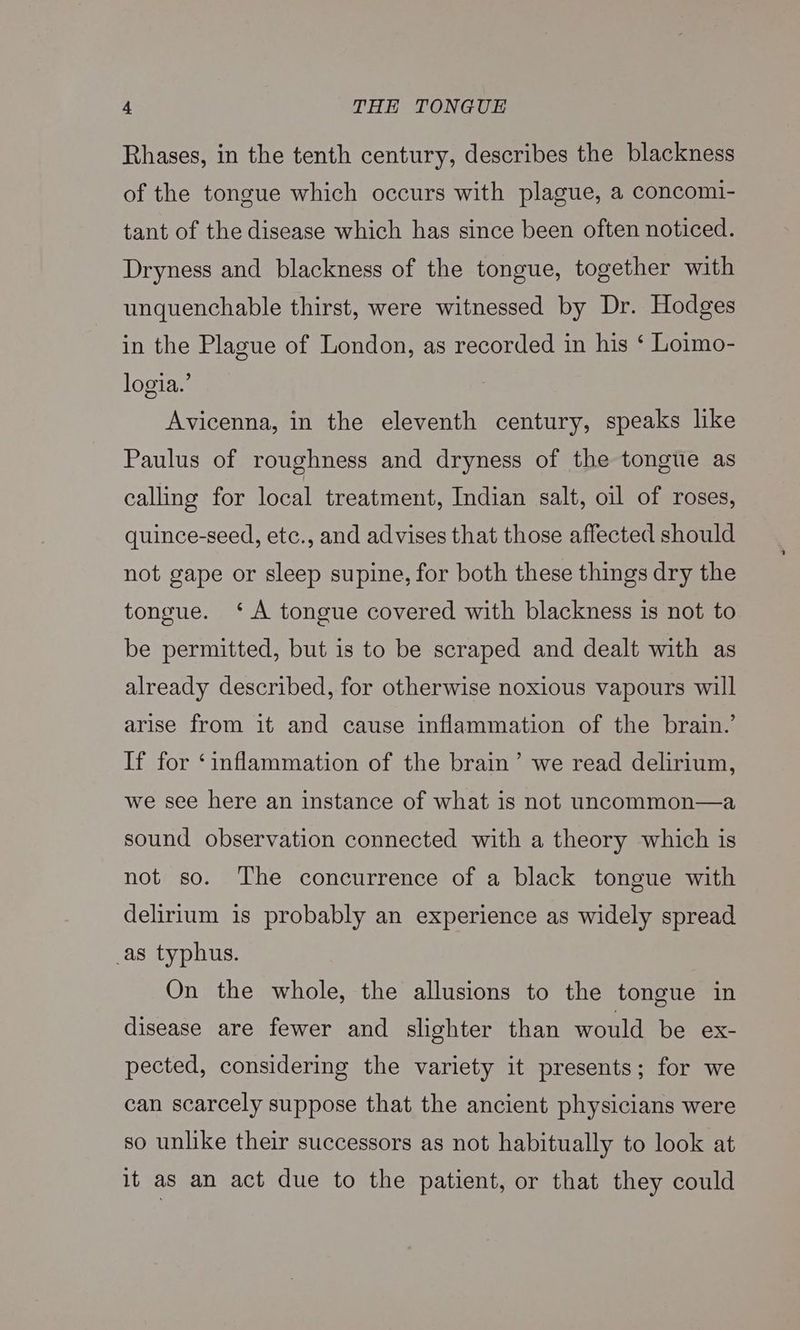 Rhases, in the tenth century, describes the blackness of the tongue which occurs with plague, a concomi- tant of the disease which has since been often noticed. Dryness and blackness of the tongue, together with unquenchable thirst, were witnessed by Dr. Hodges in the Plague of London, as recorded in his ‘ Loimo- logia.’ Avicenna, in the eleventh century, speaks like Paulus of roughness and dryness of the tongue as calling for local treatment, Indian salt, oil of roses, quince-seed, etc., and advises that those affected should not gape or sleep supine, for both these things dry the tongue. ‘A tongue covered with blackness is not to be permitted, but is to be scraped and dealt with as already described, for otherwise noxious vapours will arise from it and cause inflammation of the brain.’ If for ‘inflammation of the brain’ we read delirium, we see here an instance of what is not uncommon—a sound observation connected with a theory which is not so. The concurrence of a black tongue with delirium is probably an experience as widely spread _as typhus. On the whole, the allusions to the tongue in disease are fewer and slighter than would be ex- pected, considering the variety it presents; for we can scarcely suppose that the ancient physicians were so unlike their successors as not habitually to look at it as an act due to the patient, or that they could