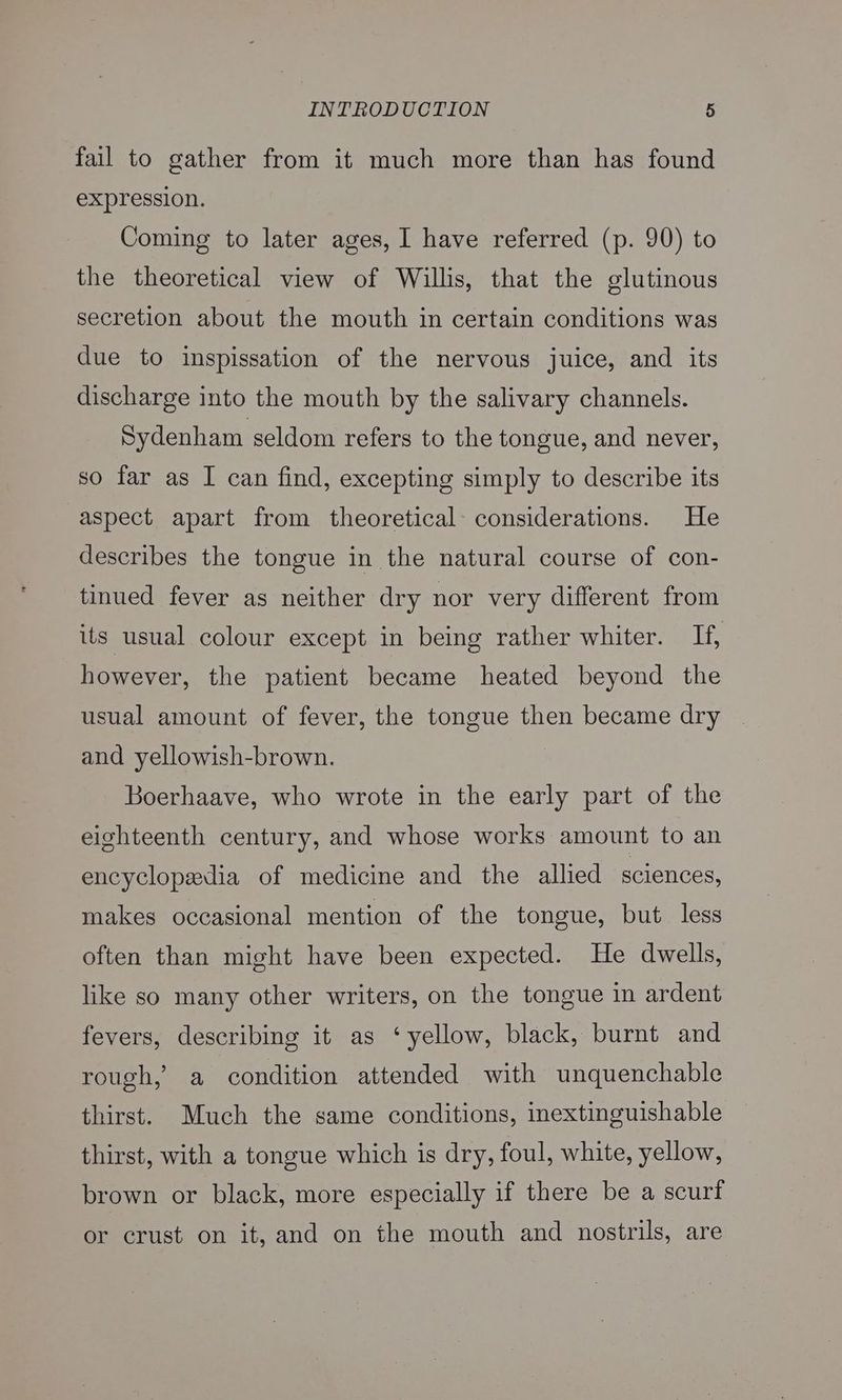 fail to gather from it much more than has found expression. Coming to later ages, I have referred (p. 90) to the theoretical view of Willis, that the glutinous secretion about the mouth in certain conditions was due to inspissation of the nervous juice, and its discharge into the mouth by the salivary channels. Sydenham seldom refers to the tongue, and never, so far as I can find, excepting simply to describe its aspect apart from theoretical considerations. He describes the tongue in the natural course of con- tinued fever as neither dry nor very different from its usual colour except in being rather whiter. If, however, the patient became heated beyond the usual amount of fever, the tongue then became dry and yellowish-brown. Boerhaave, who wrote in the early part of the eighteenth century, and whose works amount to an encyclopedia of medicine and the allied sciences, makes occasional mention of the tongue, but less often than might have been expected. He dwells, like so many other writers, on the tongue in ardent fevers, describing it as ‘yellow, black, burnt and rough, a ‘condition attended with unquenchable thirst. Much the same conditions, inextinguishable thirst, with a tongue which is dry, foul, white, yellow, brown or black, more especially if there be a scurf or crust on it, and on the mouth and nostrils, are