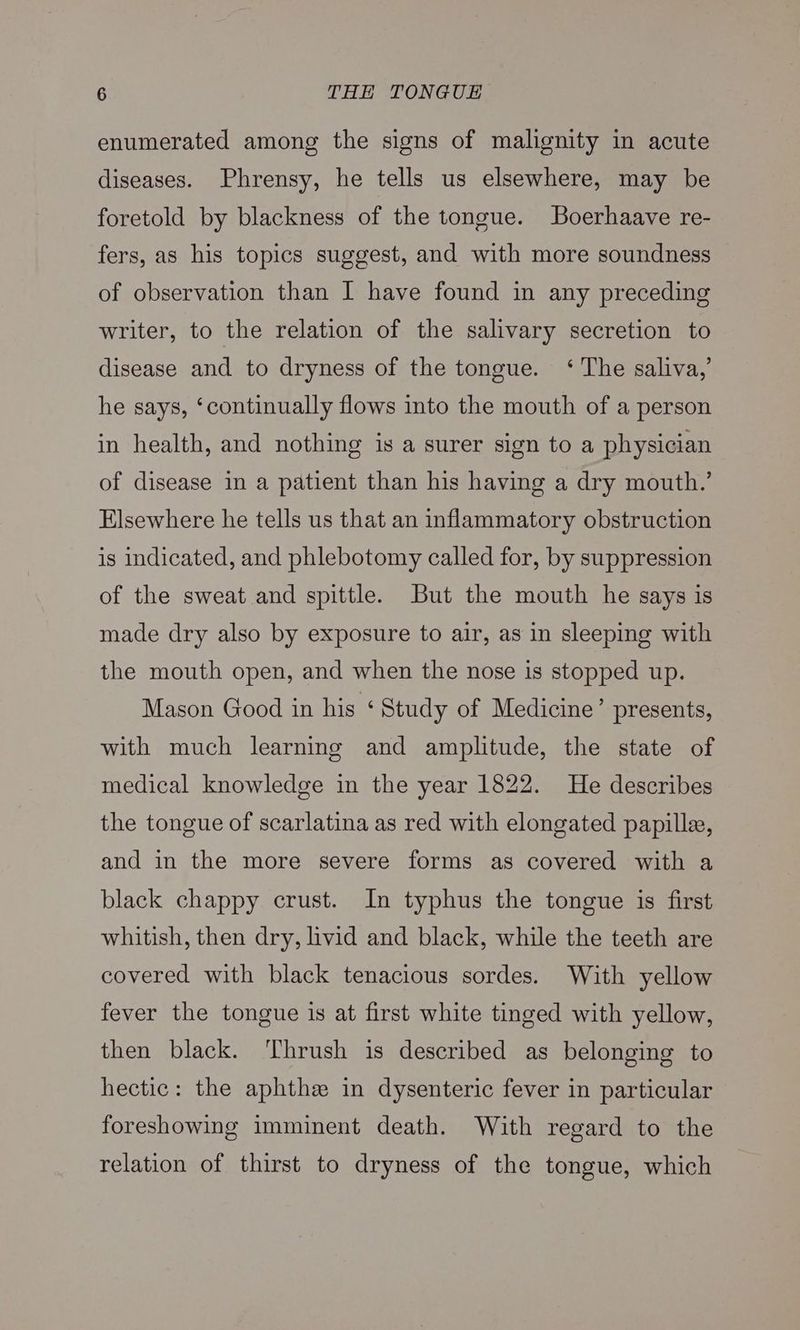 enumerated among the signs of malignity in acute diseases. Phrensy, he tells us elsewhere, may be foretold by blackness of the tongue. Boerhaave re- fers, as his topics suggest, and with more soundness of observation than I have found in any preceding writer, to the relation of the salivary secretion to disease and to dryness of the tongue. ‘ The saliva,’ he says, ‘continually flows into the mouth of a person in health, and nothing is a surer sign to a physician of disease in a patient than his having a dry mouth.’ Elsewhere he tells us that an inflammatory obstruction is indicated, and phlebotomy called for, by suppression of the sweat and spittle. But the mouth he says is made dry also by exposure to air, as in sleeping with the mouth open, and when the nose is stopped up. Mason Good in his ‘ Study of Medicine’ presents, with much learning and amplitude, the state of medical knowledge in the year 1822. He describes the tongue of scarlatina as red with elongated papillae, and in the more severe forms as covered with a black chappy crust. In typhus the tongue is first whitish, then dry, livid and black, while the teeth are covered with black tenacious sordes. With yellow fever the tongue is at first white tinged with yellow, then black. Thrush is described as belonging to hectic: the aphthe in dysenteric fever in particular foreshowing imminent death. With regard to the relation of thirst to dryness of the tongue, which