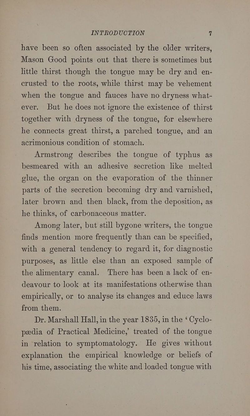 have been so often associated by the older writers, Mason Good points out that there is sometimes but little thirst though the tongue may be dry and en- crusted to the roots, while thirst may be vehement when the tongue and fauces have no dryness what- ever. But he does not ignore the existence of thirst together with dryness of the tongue, for elsewhere he connects great thirst, a parched tongue, and an acrimonious condition of stomach. Armstrong describes the tongue of typhus as besmeared with an adhesive secretion like melted glue, the organ on the evaporation of the thinner parts of the secretion becoming dry and varnished, later brown and then black, from the deposition, as he thinks, of carbonaceous matter. Among later, but still bygone writers, the tongue finds mention more frequently than can be specified, with a general tendency to regard it, for diagnostic purposes, as little else than an exposed sample of the alimentary canal. There has been a lack of en- deavour to look at its manifestations otherwise than empirically, or to analyse its PEE and educe laws from them. Dr. Marshall Hall, in the year 1835, in the ‘ Cyclo- pedia of Practical Medicine, treated of the tongue in relation to symptomatology. He gives without explanation the empirical knowledge or beliefs of his time, associating the white and loaded tongue with