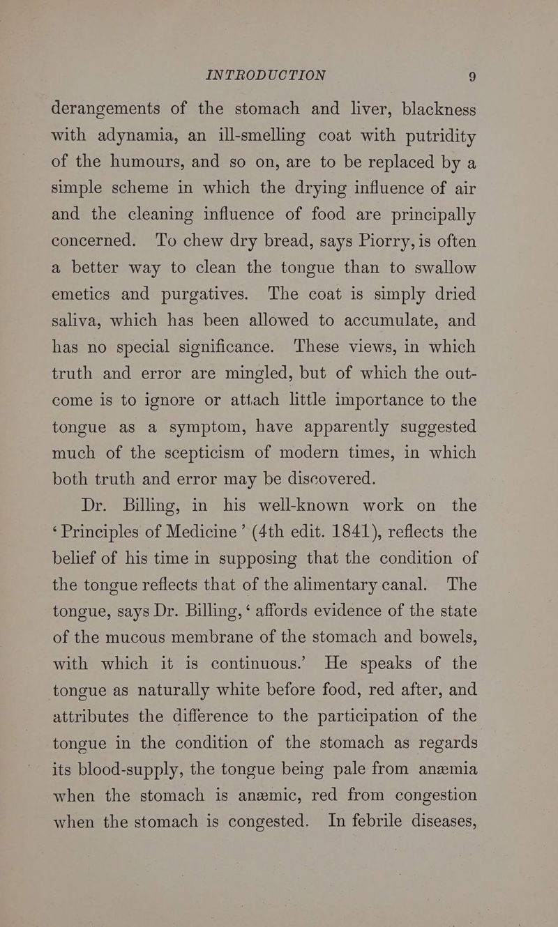 derangements of the stomach and liver, blackness with adynamia, an ill-smelling coat with putridity of the humours, and so on, are to be replaced by a simple scheme in which the drying influence of air and the cleaning influence of food are principally concerned. ‘To chew dry bread, says Piorry, is often a better way to clean the tongue than to swallow emetics and purgatives. The coat is simply dried saliva, which has been allowed to accumulate, and has no special significance. ‘These views, in which truth and error are mingled, but of which the out- come is to ignore or attach little importance to the tongue as a symptom, have apparently suggested much of the scepticism of modern times, in which both truth and error may be discovered. Dr. Billing, in his well-known work on the ‘Principles of Medicine’ (4th edit. 1841), reflects the belief of his time in supposing that the condition of the tongue reflects that of the alimentary canal. The tongue, says Dr. Billing, ‘ affords evidence of the state of the mucous membrane of the stomach and bowels, with which it is continuous. He speaks of the tongue as naturally white before food, red after, and attributes the difference to the participation of the tongue in the condition of the stomach as regards its blood-supply, the tongue being pale from anemia when the stomach is anemic, red from congestion when the stomach is congested. In febrile diseases,