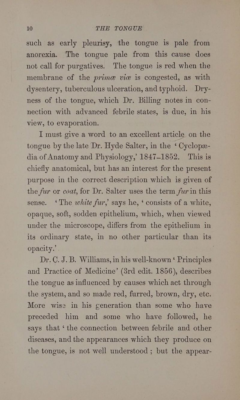 such as early pleurisy, the tongue is pale from anorexia. The tongue pale from this cause does not call for purgatives. The tongue is red when the membrane of the prime vic is congested, as with dysentery, tuberculous ulceration, and typhoid. Dry- ness of the tongue, which Dr. Billing notes in con- nection with advanced febrile states, is due, in his view, to evaporation. I must give a word to an excellent article on the tongue by the late Dr. Hyde Salter, in the ‘ Cyclope- dia of Anatomy and Physiology, 1847-1852. This is chiefly anatomical, but has an interest for the present purpose in the correct description which is given of the fur or coat, for Dr. Salter uses the term fur in this sense. ‘The white fur, says he, ‘ consists of a white, opaque, soft, sodden epithelium, which, when viewed under the microscope, differs from the epithelium in its ordinary state, in no other particular than its opacity.’ Dr. C. J. B. Williams, in his well-known ‘ Principles and Practice of Medicine’ (3rd edit. 1856), describes the tongue as influenced by causes which act through the system, and so made red, furred, brown, dry, etc. More wise in his generation than some who have preceded him and some who have followed, he says that ‘the connection between febrile and other diseases, and the appearances which they produce on the tongue, is not well understood ; but the appear-